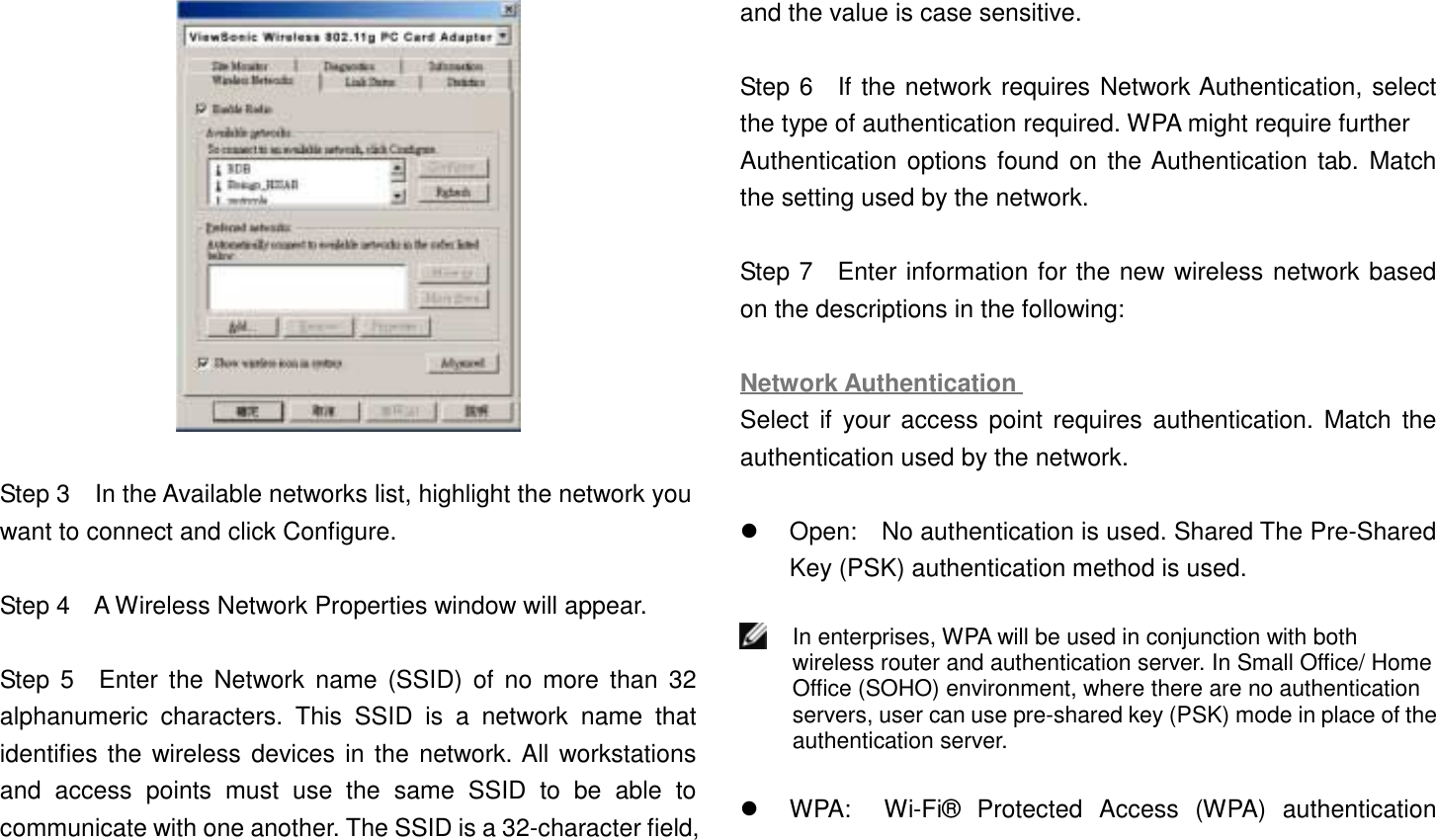 Step 3    In the Available networks list, highlight the network youwant to connect and click Configure.Step 4    A Wireless Network Properties window will appear.Step 5  Enter the Network name (SSID) of no more than 32alphanumeric characters. This SSID is a network name thatidentifies the wireless devices in the network. All workstationsand access points must use the same SSID to be able tocommunicate with one another. The SSID is a 32-character field,and the value is case sensitive.Step 6  If the network requires Network Authentication, selectthe type of authentication required. WPA might require furtherAuthentication options found on the Authentication tab. Matchthe setting used by the network.Step 7  Enter information for the new wireless network basedon the descriptions in the following:Network AuthenticationSelect if your access point requires authentication. Match theauthentication used by the network.!  Open:    No authentication is used. Shared The Pre-SharedKey (PSK) authentication method is used.In enterprises, WPA will be used in conjunction with bothwireless router and authentication server. In Small Office/ HomeOffice (SOHO) environment, where there are no authenticationservers, user can use pre-shared key (PSK) mode in place of theauthentication server.!  WPA:  Wi-Fi® Protected Access (WPA) authentication
