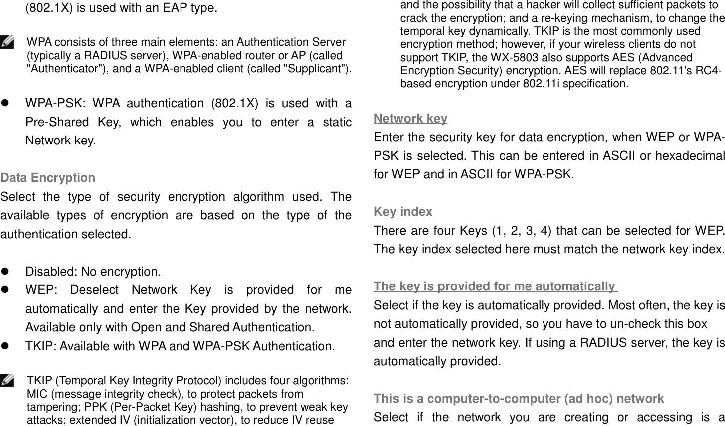 (802.1X) is used with an EAP type.WPA consists of three main elements: an Authentication Server(typically a RADIUS server), WPA-enabled router or AP (called&quot;Authenticator&quot;), and a WPA-enabled client (called &quot;Supplicant&quot;).!  WPA-PSK: WPA authentication (802.1X) is used with aPre-Shared Key, which enables you to enter a staticNetwork key.Data EncryptionSelect the type of security encryption algorithm used. Theavailable types of encryption are based on the type of theauthentication selected.!  Disabled: No encryption.!  WEP: Deselect Network Key is provided for meautomatically and enter the Key provided by the network.Available only with Open and Shared Authentication.!  TKIP: Available with WPA and WPA-PSK Authentication.TKIP (Temporal Key Integrity Protocol) includes four algorithms:MIC (message integrity check), to protect packets fromtampering; PPK (Per-Packet Key) hashing, to prevent weak keyattacks; extended IV (initialization vector), to reduce IV reuseand the possibility that a hacker will collect sufficient packets tocrack the encryption; and a re-keying mechanism, to change thetemporal key dynamically. TKIP is the most commonly usedencryption method; however, if your wireless clients do notsupport TKIP, the WX-5803 also supports AES (AdvancedEncryption Security) encryption. AES will replace 802.11&apos;s RC4-based encryption under 802.11i specification.Network keyEnter the security key for data encryption, when WEP or WPA-PSK is selected. This can be entered in ASCII or hexadecimalfor WEP and in ASCII for WPA-PSK.Key indexThere are four Keys (1, 2, 3, 4) that can be selected for WEP.The key index selected here must match the network key index.The key is provided for me automaticallySelect if the key is automatically provided. Most often, the key isnot automatically provided, so you have to un-check this boxand enter the network key. If using a RADIUS server, the key isautomatically provided.This is a computer-to-computer (ad hoc) networkSelect if the network you are creating or accessing is a