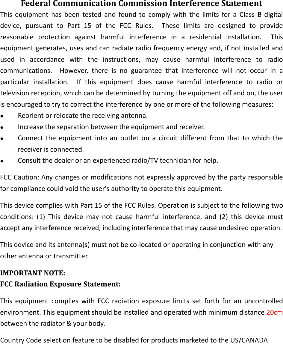 Federal Communication Commission Interference Statement This  equipment  has  been  tested  and  found  to  comply  with  the  limits  for  a  Class  B  digital device,  pursuant  to  Part  15  of  the  FCC  Rules.    These  limits  are  designed  to  provide reasonable  protection  against  harmful  interference  in  a  residential  installation.    This equipment generates, uses and can radiate radio frequency energy and, if not installed and used  in  accordance  with  the  instructions,  may  cause  harmful  interference  to  radio communications.    However,  there  is  no  guarantee  that  interference  will  not  occur  in  a particular  installation.    If  this  equipment  does  cause  harmful  interference  to  radio  or television reception, which can be determined by turning the equipment off and on, the user is encouraged to try to correct the interference by one or more of the following measures:  Reorient or relocate the receiving antenna.  Increase the separation between the equipment and receiver.  Connect  the  equipment  into  an  outlet  on  a  circuit  different  from  that  to  which  the receiver is connected.  Consult the dealer or an experienced radio/TV technician for help. FCC Caution: Any changes or modifications not expressly approved by the party responsible for compliance could void the user&apos;s authority to operate this equipment. This device complies with Part 15 of the FCC Rules. Operation is subject to the following two conditions:  (1)  This  device  may  not  cause  harmful  interference,  and  (2)  this  device  must accept any interference received, including interference that may cause undesired operation. This device and its antenna(s) must not be co-located or operating in conjunction with any other antenna or transmitter. IMPORTANT NOTE: FCC Radiation Exposure Statement: This  equipment  complies  with  FCC  radiation  exposure  limits  set  forth  for  an  uncontrolled environment. This equipment should be installed and operated with minimum distance 20cm between the radiator &amp; your body. Country Code selection feature to be disabled for products marketed to the US/CANADA    