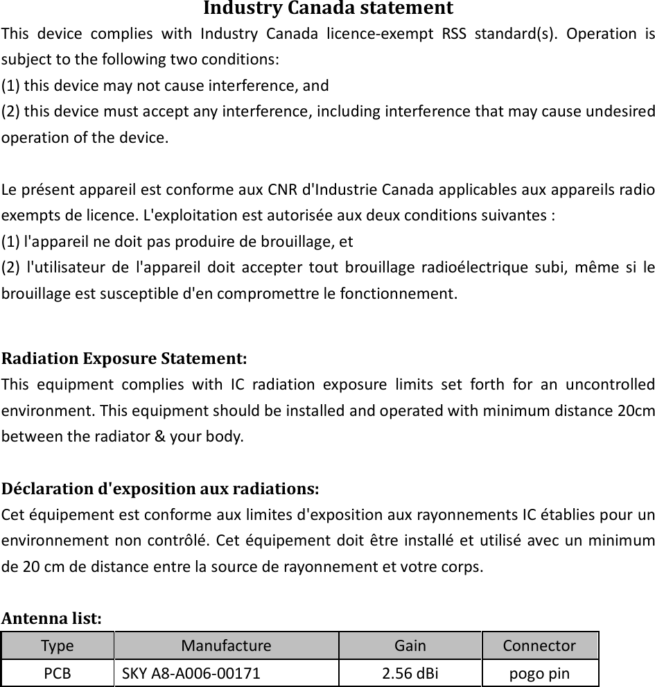 Industry Canada statement This  device  complies  with  Industry  Canada  licence-exempt  RSS  standard(s).  Operation  is subject to the following two conditions:   (1) this device may not cause interference, and   (2) this device must accept any interference, including interference that may cause undesired operation of the device.  Le présent appareil est conforme aux CNR d&apos;Industrie Canada applicables aux appareils radio exempts de licence. L&apos;exploitation est autorisée aux deux conditions suivantes :   (1) l&apos;appareil ne doit pas produire de brouillage, et   (2)  l&apos;utilisateur  de  l&apos;appareil  doit  accepter  tout  brouillage  radioélectrique  subi,  même  si  le brouillage est susceptible d&apos;en compromettre le fonctionnement.  Radiation Exposure Statement: This  equipment  complies  with  IC  radiation  exposure  limits  set  forth  for  an  uncontrolled environment. This equipment should be installed and operated with minimum distance 20cm between the radiator &amp; your body.  Déclaration d&apos;exposition aux radiations: Cet équipement est conforme aux limites d&apos;exposition aux rayonnements IC établies pour un environnement non contrôlé. Cet équipement doit être installé et utilisé avec un minimum de 20 cm de distance entre la source de rayonnement et votre corps.  Antenna list: Type Manufacture Gain Connector PCB  SKY A8-A006-00171  2.56 dBi  pogo pin      