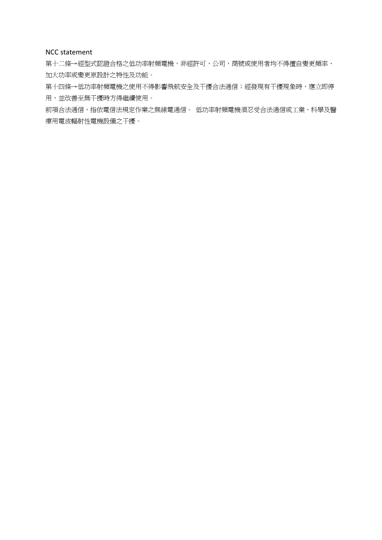 NCC statement 第十二條→經型式認證合格之低功率射頻電機，非經許可，公司，商號或使用者均不得擅自變更頻率、加大功率或變更原設計之特性及功能。 第十四條→低功率射頻電機之使用不得影響飛航安全及干擾合法通信；經發現有干擾現象時，應立即停用，並改善至無干擾時方得繼續使用。 前項合法通信，指依電信法規定作業之無線電通信。 低功率射頻電機須忍受合法通信或工業、科學及醫療用電波輻射性電機設備之干擾。   