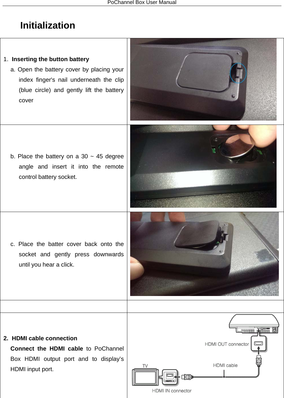 PoChannel Box User Manual  Initialization 1. Inserting the button battery   a. Open the battery cover by placing your index finger&apos;s nail underneath the clip (blue circle) and gently lift the battery cover  b. Place the battery on a 30 ~ 45 degree angle and insert it into the remote control battery socket.  c. Place the batter cover back onto the socket and gently press downwards until you hear a click.    2.   HDMI cable connection Connect  the  HDMI cable to PoChannel Box HDMI output port and  to  display’s HDMI input port.  