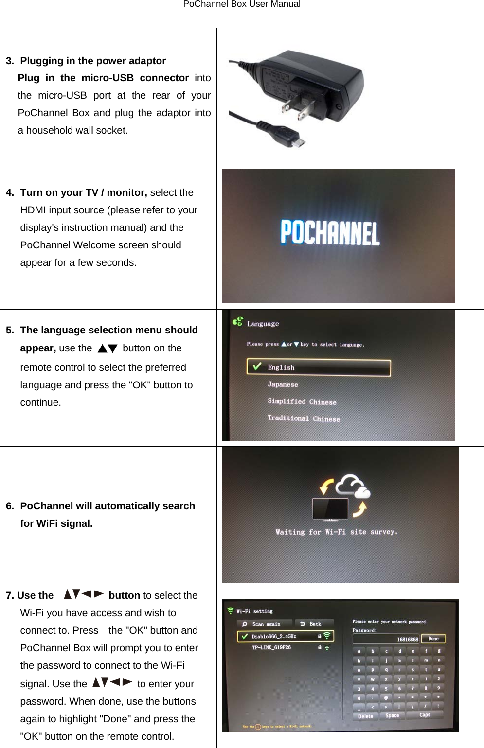 PoChannel Box User Manual  3. Plugging in the power adaptor Plug in the micro-USB connector into the micro-USB port at the rear of your PoChannel Box and plug the adaptor into a household wall socket.  4.   Turn on your TV / monitor, select the HDMI input source (please refer to your display&apos;s instruction manual) and the PoChannel Welcome screen should appear for a few seconds.   5. The language selection menu should appear, use the ▲▼ button on the remote control to select the preferred language and press the &quot;OK&quot; button to continue.   6. PoChannel will automatically search for WiFi signal.  7. Use the      button to select the Wi-Fi you have access and wish to connect to. Press    the &quot;OK&quot; button and PoChannel Box will prompt you to enter the password to connect to the Wi-Fi signal. Use the  to enter your password. When done, use the buttons again to highlight &quot;Done&quot; and press the &quot;OK&quot; button on the remote control.    