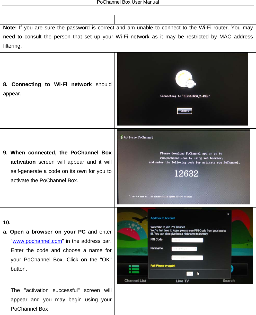 PoChannel Box User Manual   Note: If you are sure the password is correct and am unable to connect to the Wi-Fi router. You may need to consult the person that set up your Wi-Fi network as it may be restricted by MAC address filtering. 8. Connecting to Wi-Fi network should appear.  9. When connected, the PoChannel Box activation screen will appear and it will self-generate a code on its own for you to activate the PoChannel Box.  10.   a. Open a browser on your PC and enter &quot;www.pochannel.com&quot; in the address bar. Enter the code and choose a name for your PoChannel Box. Click on the &quot;OK&quot; button.  The  &quot;activation successful&quot;  screen will appear and you may begin using your PoChannel Box  