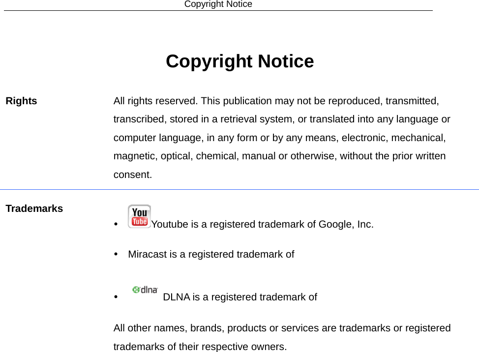 Copyright Notice  Copyright Notice Rights  All rights reserved. This publication may not be reproduced, transmitted, transcribed, stored in a retrieval system, or translated into any language or computer language, in any form or by any means, electronic, mechanical, magnetic, optical, chemical, manual or otherwise, without the prior written consent. Trademarks  Youtube is a registered trademark of Google, Inc.  Miracast is a registered trademark of  DLNA is a registered trademark of All other names, brands, products or services are trademarks or registered trademarks of their respective owners. 