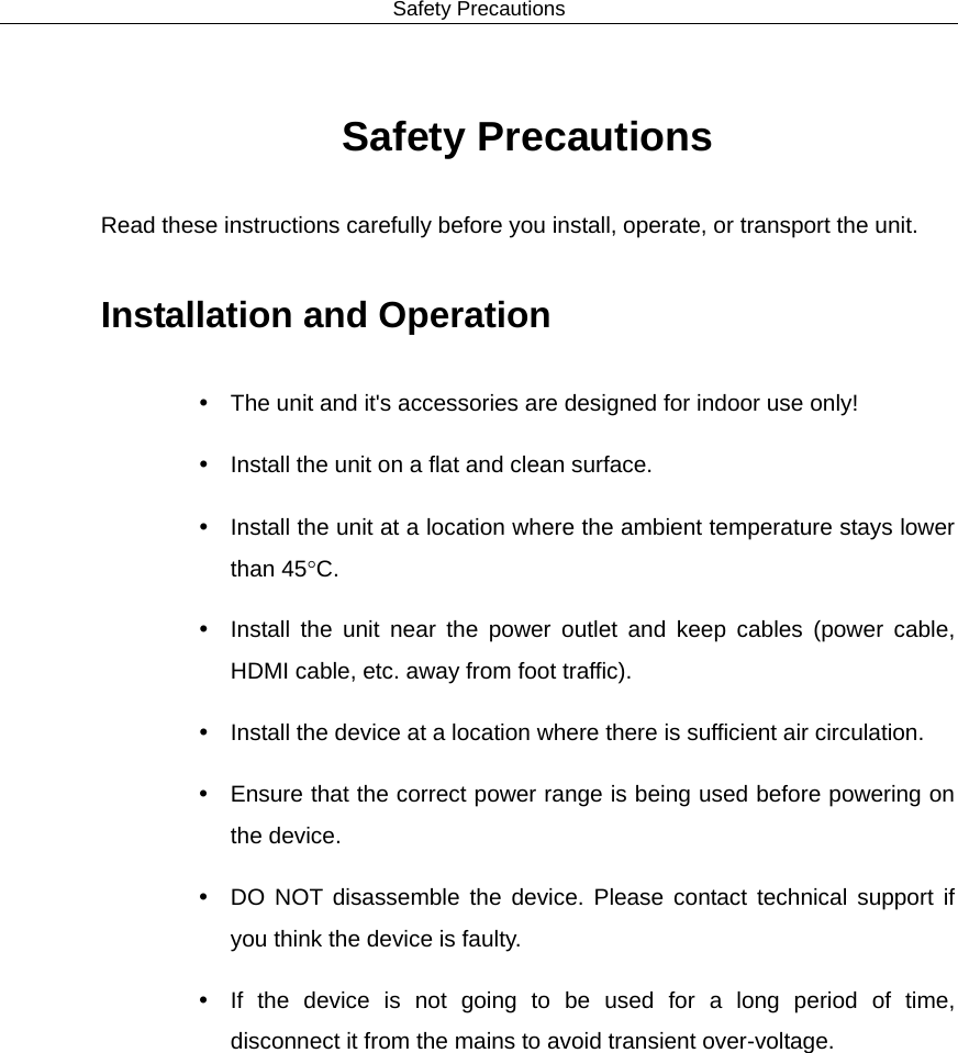 Safety Precautions  Safety Precautions Read these instructions carefully before you install, operate, or transport the unit. Installation and Operation  The unit and it&apos;s accessories are designed for indoor use only!  Install the unit on a flat and clean surface.  Install the unit at a location where the ambient temperature stays lower than 45°C.  Install the unit near the power outlet and keep cables (power cable, HDMI cable, etc. away from foot traffic).  Install the device at a location where there is sufficient air circulation.  Ensure that the correct power range is being used before powering on the device.  DO NOT disassemble the device.  Please contact technical support if you think the device is faulty.  If the device is not going to be used for a long period of time, disconnect it from the mains to avoid transient over-voltage.  