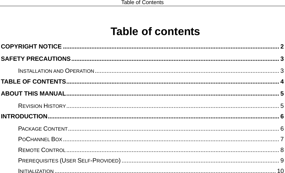 Table of Contents  Table of contents COPYRIGHT NOTICE ................................................................................................................................. 2 SAFETY PRECAUTIONS ............................................................................................................................ 3 INSTALLATION AND OPERATION .............................................................................................................. 3 TABLE OF CONTENTS ............................................................................................................................... 4 ABOUT THIS MANUAL ............................................................................................................................... 5 REVISION HISTORY ............................................................................................................................... 5 INTRODUCTION .......................................................................................................................................... 6 PACKAGE CONTENT .............................................................................................................................. 6 POCHANNEL BOX ................................................................................................................................. 7 REMOTE CONTROL ............................................................................................................................... 8 PREREQUISITES (USER SELF-PROVIDED) .............................................................................................. 9 INITIALIZATION .................................................................................................................................... 10 