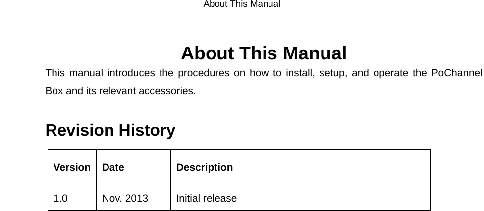 About This Manual  About This Manual This manual introduces the procedures on how to install, setup, and operate the PoChannel Box and its relevant accessories.    Revision History Version  Date  Description 1.0 Nov. 2013 Initial release  