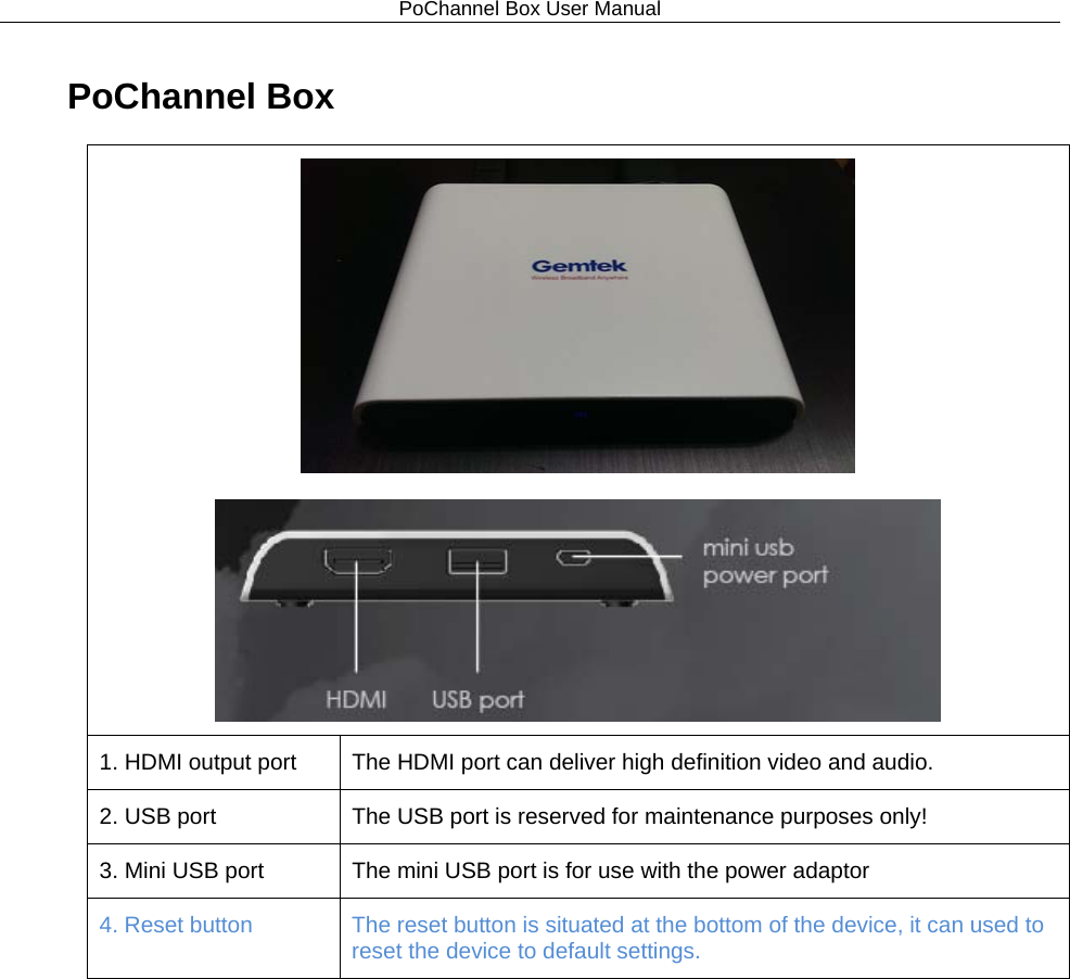 PoChannel Box User Manual  PoChannel Box   1. HDMI output port The HDMI port can deliver high definition video and audio. 2. USB port The USB port is reserved for maintenance purposes only! 3. Mini USB port The mini USB port is for use with the power adaptor 4. Reset button The reset button is situated at the bottom of the device, it can used to reset the device to default settings. 