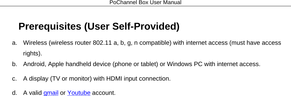 PoChannel Box User Manual  Prerequisites (User Self-Provided) a.  Wireless (wireless router 802.11 a, b, g, n compatible) with internet access (must have access rights). b. Android, Apple handheld device (phone or tablet) or Windows PC with internet access. c. A display (TV or monitor) with HDMI input connection. d. A valid gmail or Youtube account. 