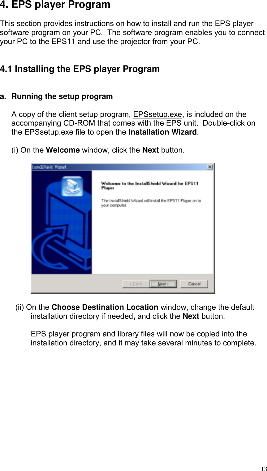 4. EPS player Program  This section provides instructions on how to install and run the EPS player software program on your PC.  The software program enables you to connect your PC to the EPS11 and use the projector from your PC.   4.1 Installing the EPS player Program   a.  Running the setup program  A copy of the client setup program, EPSsetup.exe, is included on the accompanying CD-ROM that comes with the EPS unit.  Double-click on the EPSsetup.exe file to open the Installation Wizard.  (i) On the Welcome window, click the Next button.    (ii) On the Choose Destination Location window, change the default installation directory if needed, and click the Next button.  EPS player program and library files will now be copied into the installation directory, and it may take several minutes to complete.   13