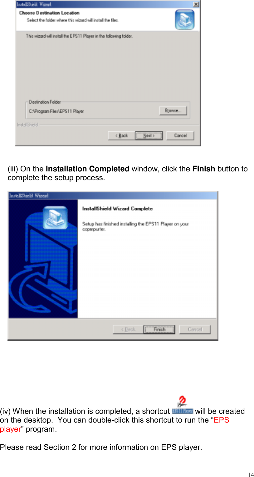    (iii) On the Installation Completed window, click the Finish button to complete the setup process.         (iv) When the installation is completed, a shortcut   will be created on the desktop.  You can double-click this shortcut to run the “EPS player” program.    Please read Section 2 for more information on EPS player.  14
