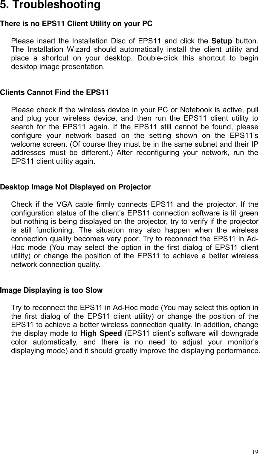 5. Troubleshooting  There is no EPS11 Client Utility on your PC  Please insert the Installation Disc of EPS11 and click the Setup  button. The Installation Wizard should automatically install the client utility and place a shortcut on your desktop. Double-click this shortcut to begin desktop image presentation.   Clients Cannot Find the EPS11  Please check if the wireless device in your PC or Notebook is active, pull and plug your wireless device, and then run the EPS11 client utility to search for the EPS11 again. If the EPS11 still cannot be found, please configure your network based on the setting shown on the EPS11’s welcome screen. (Of course they must be in the same subnet and their IP addresses must be different.) After reconfiguring your network, run the EPS11 client utility again.   Desktop Image Not Displayed on Projector  Check if the VGA cable firmly connects EPS11 and the projector. If the configuration status of the client’s EPS11 connection software is lit green but nothing is being displayed on the projector, try to verify if the projector is still functioning. The situation may also happen when the wireless connection quality becomes very poor. Try to reconnect the EPS11 in Ad-Hoc mode (You may select the option in the first dialog of EPS11 client utility) or change the position of the EPS11 to achieve a better wireless network connection quality.   Image Displaying is too Slow  Try to reconnect the EPS11 in Ad-Hoc mode (You may select this option in the first dialog of the EPS11 client utility) or change the position of the EPS11 to achieve a better wireless connection quality. In addition, change the display mode to High Speed (EPS11 client’s software will downgrade color automatically, and there is no need to adjust your monitor’s displaying mode) and it should greatly improve the displaying performance.   19