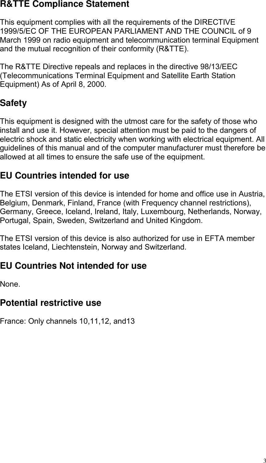  R&amp;TTE Compliance Statement  This equipment complies with all the requirements of the DIRECTIVE 1999/5/EC OF THE EUROPEAN PARLIAMENT AND THE COUNCIL of 9 March 1999 on radio equipment and telecommunication terminal Equipment and the mutual recognition of their conformity (R&amp;TTE).  The R&amp;TTE Directive repeals and replaces in the directive 98/13/EEC (Telecommunications Terminal Equipment and Satellite Earth Station Equipment) As of April 8, 2000.  Safety  This equipment is designed with the utmost care for the safety of those who install and use it. However, special attention must be paid to the dangers of electric shock and static electricity when working with electrical equipment. All guidelines of this manual and of the computer manufacturer must therefore be allowed at all times to ensure the safe use of the equipment.  EU Countries intended for use  The ETSI version of this device is intended for home and office use in Austria, Belgium, Denmark, Finland, France (with Frequency channel restrictions), Germany, Greece, Iceland, Ireland, Italy, Luxembourg, Netherlands, Norway, Portugal, Spain, Sweden, Switzerland and United Kingdom.  The ETSI version of this device is also authorized for use in EFTA member states Iceland, Liechtenstein, Norway and Switzerland.  EU Countries Not intended for use  None.  Potential restrictive use  France: Only channels 10,11,12, and13    3