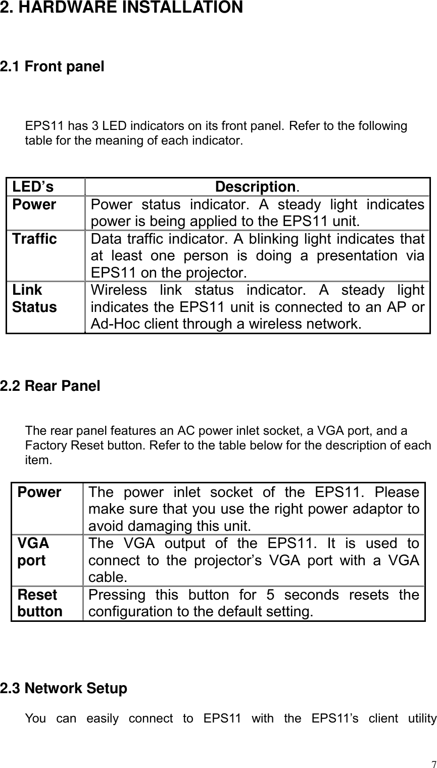 2. HARDWARE INSTALLATION   2.1 Front panel    EPS11 has 3 LED indicators on its front panel. Refer to the following table for the meaning of each indicator.   LED’s Description. Power  Power status indicator. A steady light indicates power is being applied to the EPS11 unit. Traffic  Data traffic indicator. A blinking light indicates that at least one person is doing a presentation via EPS11 on the projector. Link Status  Wireless link status indicator. A steady light indicates the EPS11 unit is connected to an AP or Ad-Hoc client through a wireless network.    2.2 Rear Panel   The rear panel features an AC power inlet socket, a VGA port, and a Factory Reset button. Refer to the table below for the description of each item.  Power  The power inlet socket of the EPS11. Please make sure that you use the right power adaptor to avoid damaging this unit. VGA port  The VGA output of the EPS11. It is used to connect to the projector’s VGA port with a VGA cable. Reset button  Pressing this button for 5 seconds resets the configuration to the default setting.     2.3 Network Setup  You can easily connect to EPS11 with the EPS11’s client utility   7