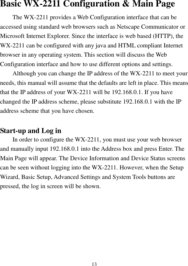 13Basic WX-2211 Configuration &amp; Main PageThe WX-2211 provides a Web Configuration interface that can beaccessed using standard web browsers such as Netscape Communicator orMicrosoft Internet Explorer. Since the interface is web based (HTTP), theWX-2211 can be configured with any java and HTML compliant Internetbrowser in any operating system. This section will discuss the WebConfiguration interface and how to use different options and settings.Although you can change the IP address of the WX-2211 to meet yourneeds, this manual will assume that the defaults are left in place. This meansthat the IP address of your WX-2211 will be 192.168.0.1. If you havechanged the IP address scheme, please substitute 192.168.0.1 with the IPaddress scheme that you have chosen.Start-up and Log inIn order to configure the WX-2211, you must use your web browserand manually input 192.168.0.1 into the Address box and press Enter. TheMain Page will appear. The Device Information and Device Status screenscan be seen without logging into the WX-2211. However, when the SetupWizard, Basic Setup, Advanced Settings and System Tools buttons arepressed, the log in screen will be shown.