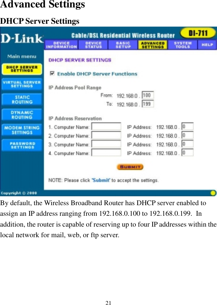 21Advanced SettingsDHCP Server SettingsBy default, the Wireless Broadband Router has DHCP server enabled toassign an IP address ranging from 192.168.0.100 to 192.168.0.199.  Inaddition, the router is capable of reserving up to four IP addresses within thelocal network for mail, web, or ftp server.