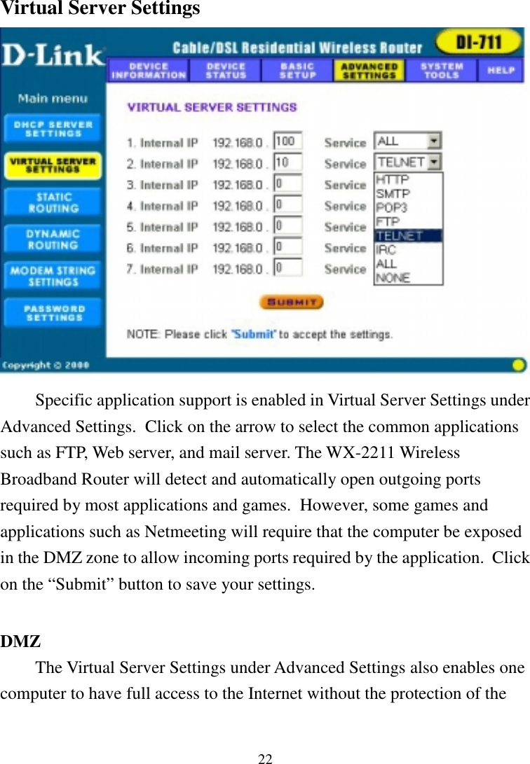 22Virtual Server SettingsSpecific application support is enabled in Virtual Server Settings underAdvanced Settings.  Click on the arrow to select the common applicationssuch as FTP, Web server, and mail server. The WX-2211 WirelessBroadband Router will detect and automatically open outgoing portsrequired by most applications and games.  However, some games andapplications such as Netmeeting will require that the computer be exposedin the DMZ zone to allow incoming ports required by the application.  Clickon the “Submit” button to save your settings.DMZThe Virtual Server Settings under Advanced Settings also enables onecomputer to have full access to the Internet without the protection of the