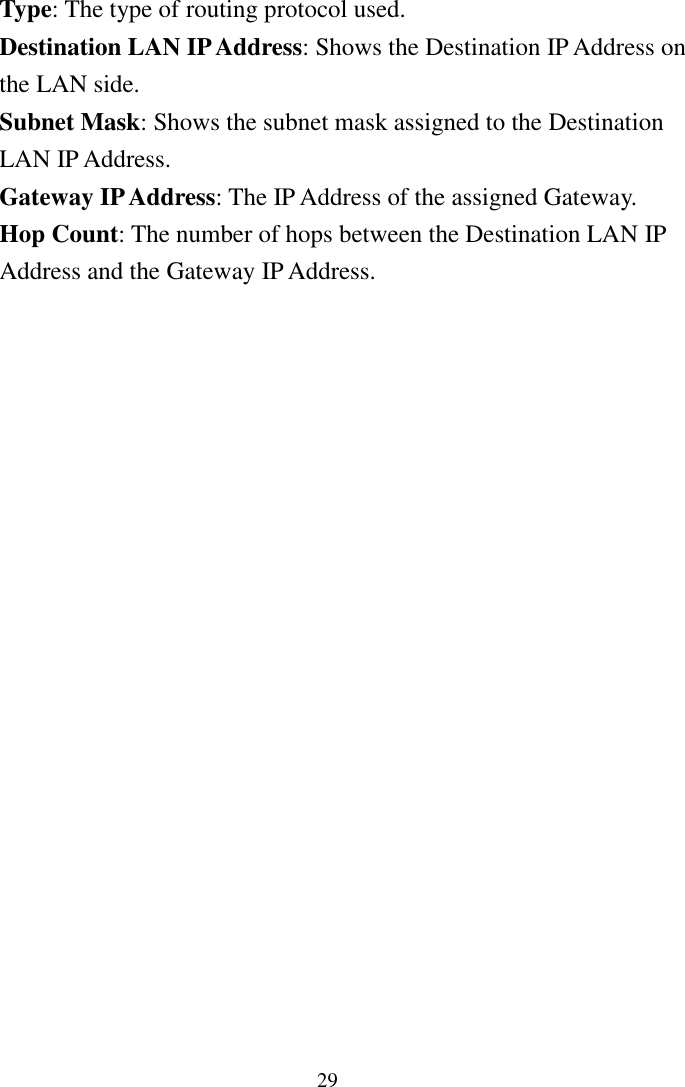 29Type: The type of routing protocol used.Destination LAN IP Address: Shows the Destination IP Address onthe LAN side.Subnet Mask: Shows the subnet mask assigned to the DestinationLAN IP Address.Gateway IP Address: The IP Address of the assigned Gateway.Hop Count: The number of hops between the Destination LAN IPAddress and the Gateway IP Address.