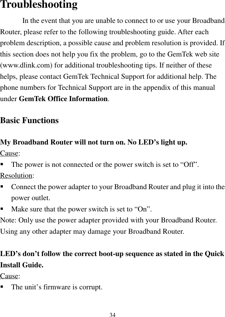 34TroubleshootingIn the event that you are unable to connect to or use your BroadbandRouter, please refer to the following troubleshooting guide. After eachproblem description, a possible cause and problem resolution is provided. Ifthis section does not help you fix the problem, go to the GemTek web site(www.dlink.com) for additional troubleshooting tips. If neither of thesehelps, please contact GemTek Technical Support for additional help. Thephone numbers for Technical Support are in the appendix of this manualunder GemTek Office Information.Basic FunctionsMy Broadband Router will not turn on. No LED’s light up.Cause: The power is not connected or the power switch is set to “Off”.Resolution: Connect the power adapter to your Broadband Router and plug it into thepower outlet. Make sure that the power switch is set to “On”.Note: Only use the power adapter provided with your Broadband Router.Using any other adapter may damage your Broadband Router.LED’s don’t follow the correct boot-up sequence as stated in the QuickInstall Guide.Cause: The unit’s firmware is corrupt.