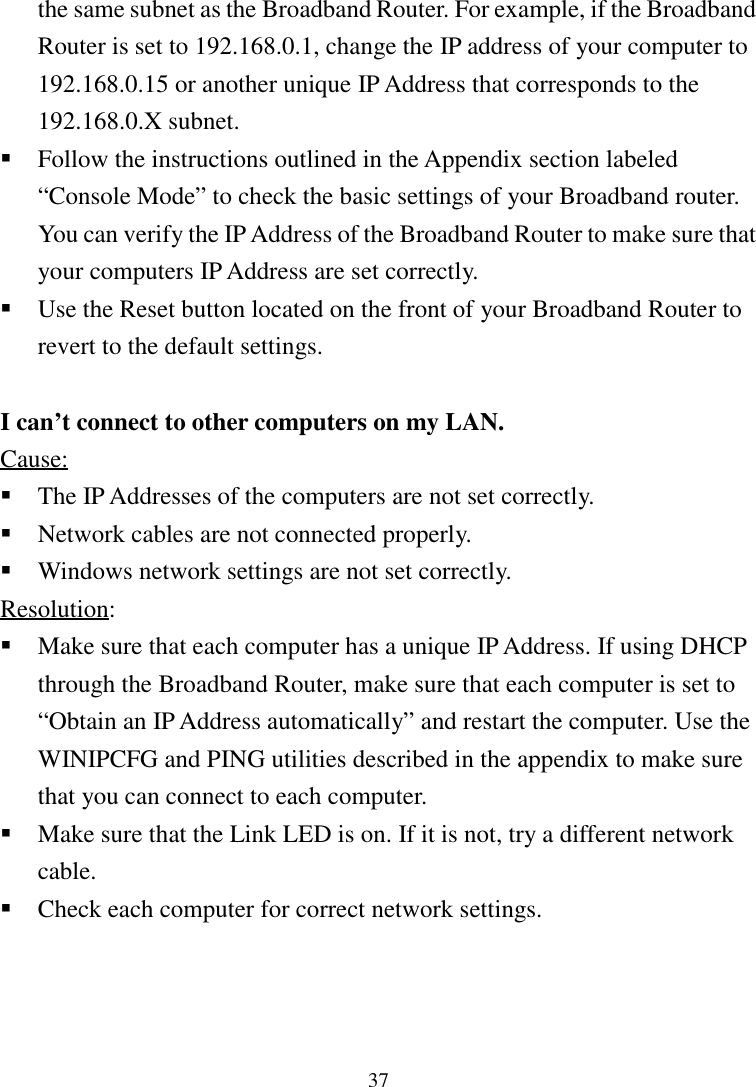 37the same subnet as the Broadband Router. For example, if the BroadbandRouter is set to 192.168.0.1, change the IP address of your computer to192.168.0.15 or another unique IP Address that corresponds to the192.168.0.X subnet. Follow the instructions outlined in the Appendix section labeled“Console Mode” to check the basic settings of your Broadband router.You can verify the IP Address of the Broadband Router to make sure thatyour computers IP Address are set correctly. Use the Reset button located on the front of your Broadband Router torevert to the default settings.I can’t connect to other computers on my LAN.Cause: The IP Addresses of the computers are not set correctly. Network cables are not connected properly. Windows network settings are not set correctly.Resolution: Make sure that each computer has a unique IP Address. If using DHCPthrough the Broadband Router, make sure that each computer is set to“Obtain an IP Address automatically” and restart the computer. Use theWINIPCFG and PING utilities described in the appendix to make surethat you can connect to each computer. Make sure that the Link LED is on. If it is not, try a different networkcable. Check each computer for correct network settings.
