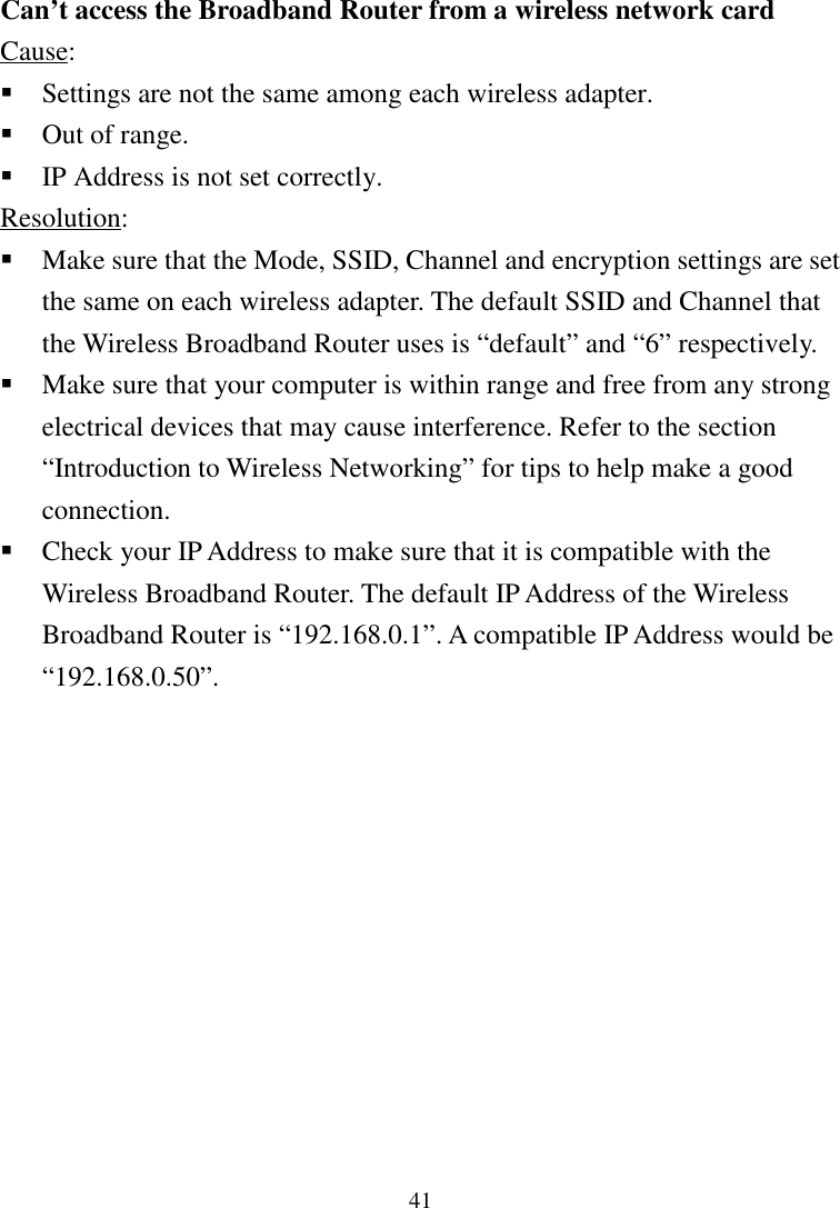 41Can’t access the Broadband Router from a wireless network cardCause: Settings are not the same among each wireless adapter. Out of range. IP Address is not set correctly.Resolution: Make sure that the Mode, SSID, Channel and encryption settings are setthe same on each wireless adapter. The default SSID and Channel thatthe Wireless Broadband Router uses is “default” and “6” respectively. Make sure that your computer is within range and free from any strongelectrical devices that may cause interference. Refer to the section“Introduction to Wireless Networking” for tips to help make a goodconnection. Check your IP Address to make sure that it is compatible with theWireless Broadband Router. The default IP Address of the WirelessBroadband Router is “192.168.0.1”. A compatible IP Address would be“192.168.0.50”.