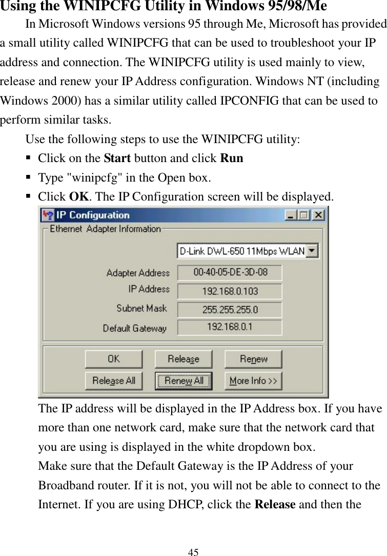 45Using the WINIPCFG Utility in Windows 95/98/MeIn Microsoft Windows versions 95 through Me, Microsoft has provideda small utility called WINIPCFG that can be used to troubleshoot your IPaddress and connection. The WINIPCFG utility is used mainly to view,release and renew your IP Address configuration. Windows NT (includingWindows 2000) has a similar utility called IPCONFIG that can be used toperform similar tasks.Use the following steps to use the WINIPCFG utility: Click on the Start button and click Run Type &quot;winipcfg&quot; in the Open box. Click OK. The IP Configuration screen will be displayed.The IP address will be displayed in the IP Address box. If you havemore than one network card, make sure that the network card thatyou are using is displayed in the white dropdown box.Make sure that the Default Gateway is the IP Address of yourBroadband router. If it is not, you will not be able to connect to theInternet. If you are using DHCP, click the Release and then the