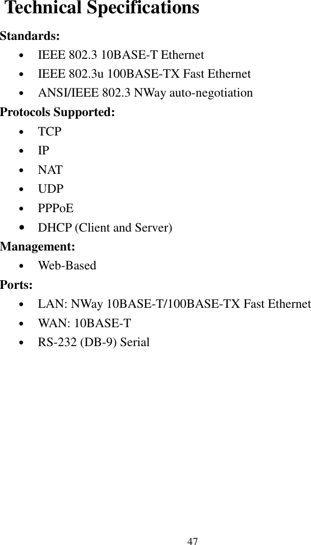 47 Technical SpecificationsStandards:• IEEE 802.3 10BASE-T Ethernet• IEEE 802.3u 100BASE-TX Fast Ethernet• ANSI/IEEE 802.3 NWay auto-negotiationProtocols Supported:• TCP• IP• NAT• UDP• PPPoE• DHCP (Client and Server)Management:• Web-BasedPorts:• LAN: NWay 10BASE-T/100BASE-TX Fast Ethernet• WAN: 10BASE-T• RS-232 (DB-9) Serial