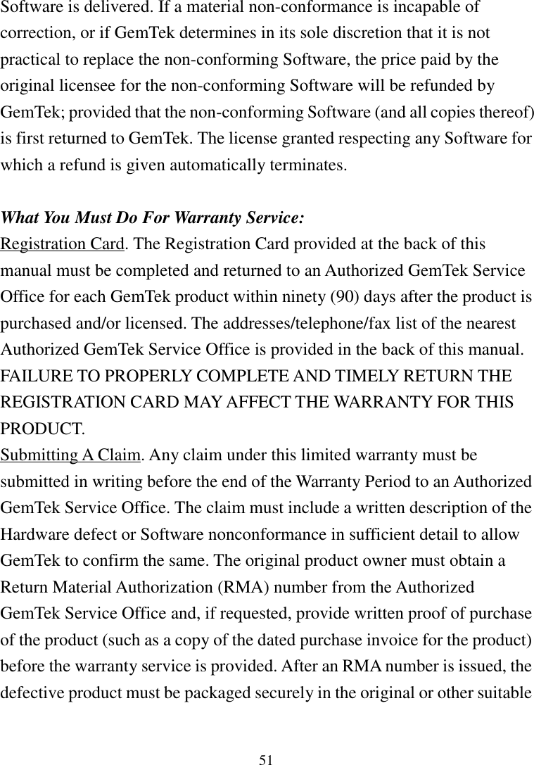 51Software is delivered. If a material non-conformance is incapable ofcorrection, or if GemTek determines in its sole discretion that it is notpractical to replace the non-conforming Software, the price paid by theoriginal licensee for the non-conforming Software will be refunded byGemTek; provided that the non-conforming Software (and all copies thereof)is first returned to GemTek. The license granted respecting any Software forwhich a refund is given automatically terminates.What You Must Do For Warranty Service:Registration Card. The Registration Card provided at the back of thismanual must be completed and returned to an Authorized GemTek ServiceOffice for each GemTek product within ninety (90) days after the product ispurchased and/or licensed. The addresses/telephone/fax list of the nearestAuthorized GemTek Service Office is provided in the back of this manual.FAILURE TO PROPERLY COMPLETE AND TIMELY RETURN THEREGISTRATION CARD MAY AFFECT THE WARRANTY FOR THISPRODUCT.Submitting A Claim. Any claim under this limited warranty must besubmitted in writing before the end of the Warranty Period to an AuthorizedGemTek Service Office. The claim must include a written description of theHardware defect or Software nonconformance in sufficient detail to allowGemTek to confirm the same. The original product owner must obtain aReturn Material Authorization (RMA) number from the AuthorizedGemTek Service Office and, if requested, provide written proof of purchaseof the product (such as a copy of the dated purchase invoice for the product)before the warranty service is provided. After an RMA number is issued, thedefective product must be packaged securely in the original or other suitable