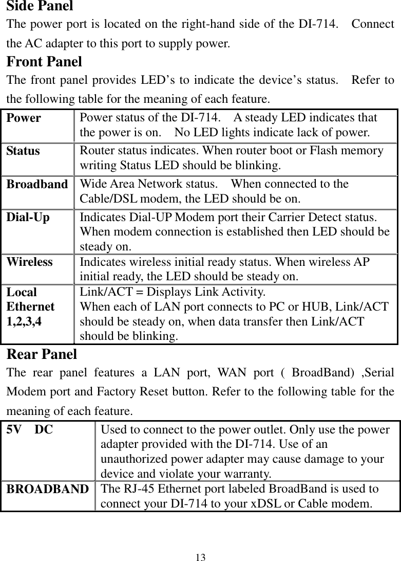 13Side PanelThe power port is located on the right-hand side of the DI-714.    Connectthe AC adapter to this port to supply power.Front PanelThe front panel provides LED’s to indicate the device’s status.    Refer tothe following table for the meaning of each feature.Power Power status of the DI-714.    A steady LED indicates thatthe power is on.    No LED lights indicate lack of power.Status Router status indicates. When router boot or Flash memorywriting Status LED should be blinking.Broadband Wide Area Network status.    When connected to theCable/DSL modem, the LED should be on.Dial-Up Indicates Dial-UP Modem port their Carrier Detect status.When modem connection is established then LED should besteady on.Wireless Indicates wireless initial ready status. When wireless APinitial ready, the LED should be steady on.LocalEthernet1,2,3,4Link/ACT = Displays Link Activity.When each of LAN port connects to PC or HUB, Link/ACTshould be steady on, when data transfer then Link/ACTshould be blinking.Rear PanelThe rear panel features a LAN port, WAN port ( BroadBand) ,SerialModem port and Factory Reset button. Refer to the following table for themeaning of each feature.5V  DC Used to connect to the power outlet. Only use the poweradapter provided with the DI-714. Use of anunauthorized power adapter may cause damage to yourdevice and violate your warranty.BROADBAND The RJ-45 Ethernet port labeled BroadBand is used toconnect your DI-714 to your xDSL or Cable modem.
