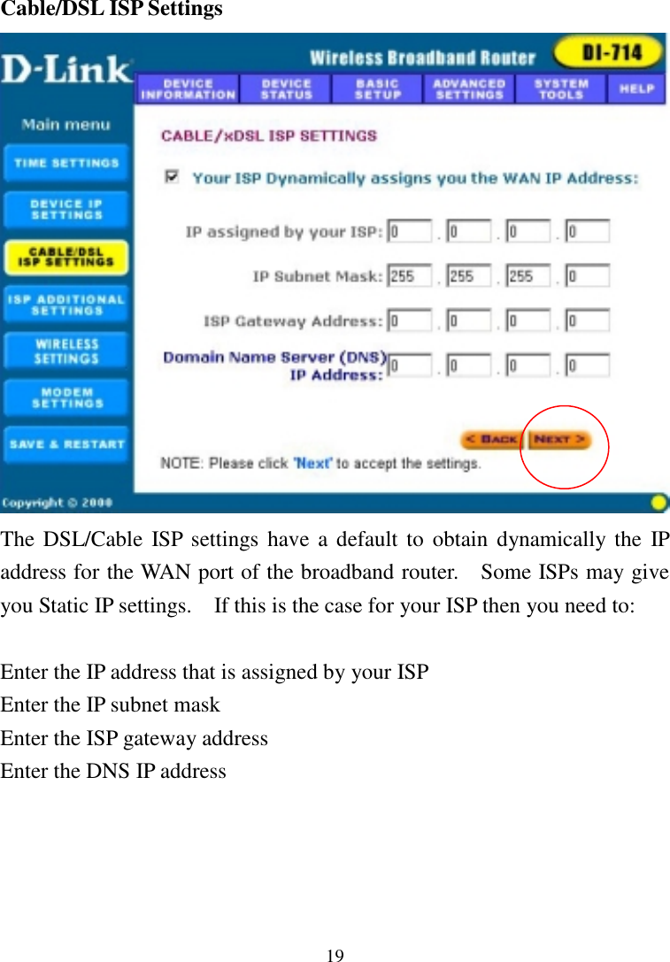 19Cable/DSL ISP SettingsThe DSL/Cable ISP settings have a default to obtain dynamically the IPaddress for the WAN port of the broadband router.    Some ISPs may giveyou Static IP settings.    If this is the case for your ISP then you need to:Enter the IP address that is assigned by your ISPEnter the IP subnet maskEnter the ISP gateway addressEnter the DNS IP address