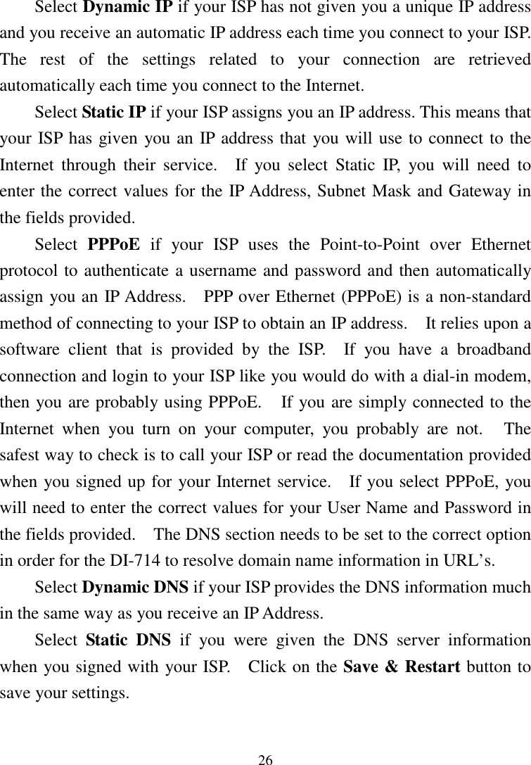 26Select Dynamic IP if your ISP has not given you a unique IP addressand you receive an automatic IP address each time you connect to your ISP.The rest of the settings related to your connection are retrievedautomatically each time you connect to the Internet.Select Static IP if your ISP assigns you an IP address. This means thatyour ISP has given you an IP address that you will use to connect to theInternet through their service.  If you select Static IP, you will need toenter the correct values for the IP Address, Subnet Mask and Gateway inthe fields provided.Select  PPPoE if your ISP uses the Point-to-Point over Ethernetprotocol to authenticate a username and password and then automaticallyassign you an IP Address.    PPP over Ethernet (PPPoE) is a non-standardmethod of connecting to your ISP to obtain an IP address.    It relies upon asoftware client that is provided by the ISP.  If you have a broadbandconnection and login to your ISP like you would do with a dial-in modem,then you are probably using PPPoE.    If you are simply connected to theInternet when you turn on your computer, you probably are not.   Thesafest way to check is to call your ISP or read the documentation providedwhen you signed up for your Internet service.   If you select PPPoE, youwill need to enter the correct values for your User Name and Password inthe fields provided.    The DNS section needs to be set to the correct optionin order for the DI-714 to resolve domain name information in URL’s.Select Dynamic DNS if your ISP provides the DNS information muchin the same way as you receive an IP Address.Select  Static DNS if you were given the DNS server informationwhen you signed with your ISP.    Click on the Save &amp; Restart button tosave your settings.