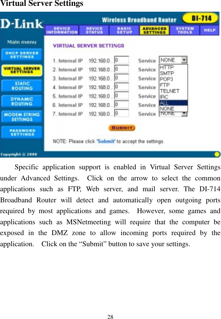 28Virtual Server SettingsSpecific application support is enabled in Virtual Server Settingsunder Advanced Settings.  Click on the arrow to select the commonapplications such as FTP, Web server, and mail server. The DI-714Broadband Router will detect and automatically open outgoing portsrequired by most applications and games.  However, some games andapplications such as MSNetmeeting will require that the computer beexposed in the DMZ zone to allow incoming ports required by theapplication.    Click on the “Submit” button to save your settings.