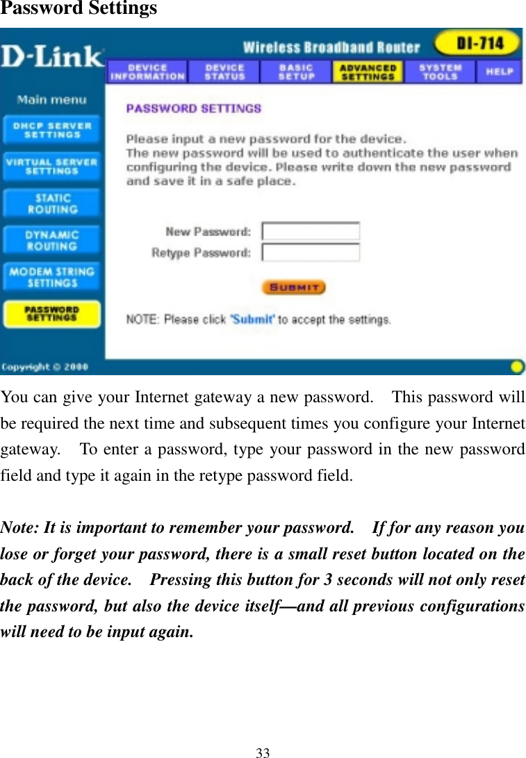 33Password SettingsYou can give your Internet gateway a new password.    This password willbe required the next time and subsequent times you configure your Internetgateway.    To enter a password, type your password in the new passwordfield and type it again in the retype password field.Note: It is important to remember your password.    If for any reason youlose or forget your password, there is a small reset button located on theback of the device.    Pressing this button for 3 seconds will not only resetthe password, but also the device itself—and all previous configurationswill need to be input again.