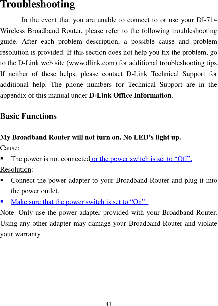 41TroubleshootingIn the event that you are unable to connect to or use your DI-714Wireless Broadband Router, please refer to the following troubleshootingguide. After each problem description, a possible cause and problemresolution is provided. If this section does not help you fix the problem, goto the D-Link web site (www.dlink.com) for additional troubleshooting tips.If neither of these helps, please contact D-Link Technical Support foradditional help. The phone numbers for Technical Support are in theappendix of this manual under D-Link Office Information.Basic FunctionsMy Broadband Router will not turn on. No LED’s light up.Cause: The power is not connected or the power switch is set to “Off”.Resolution: Connect the power adapter to your Broadband Router and plug it intothe power outlet. Make sure that the power switch is set to “On”.Note: Only use the power adapter provided with your Broadband Router.Using any other adapter may damage your Broadband Router and violateyour warranty.