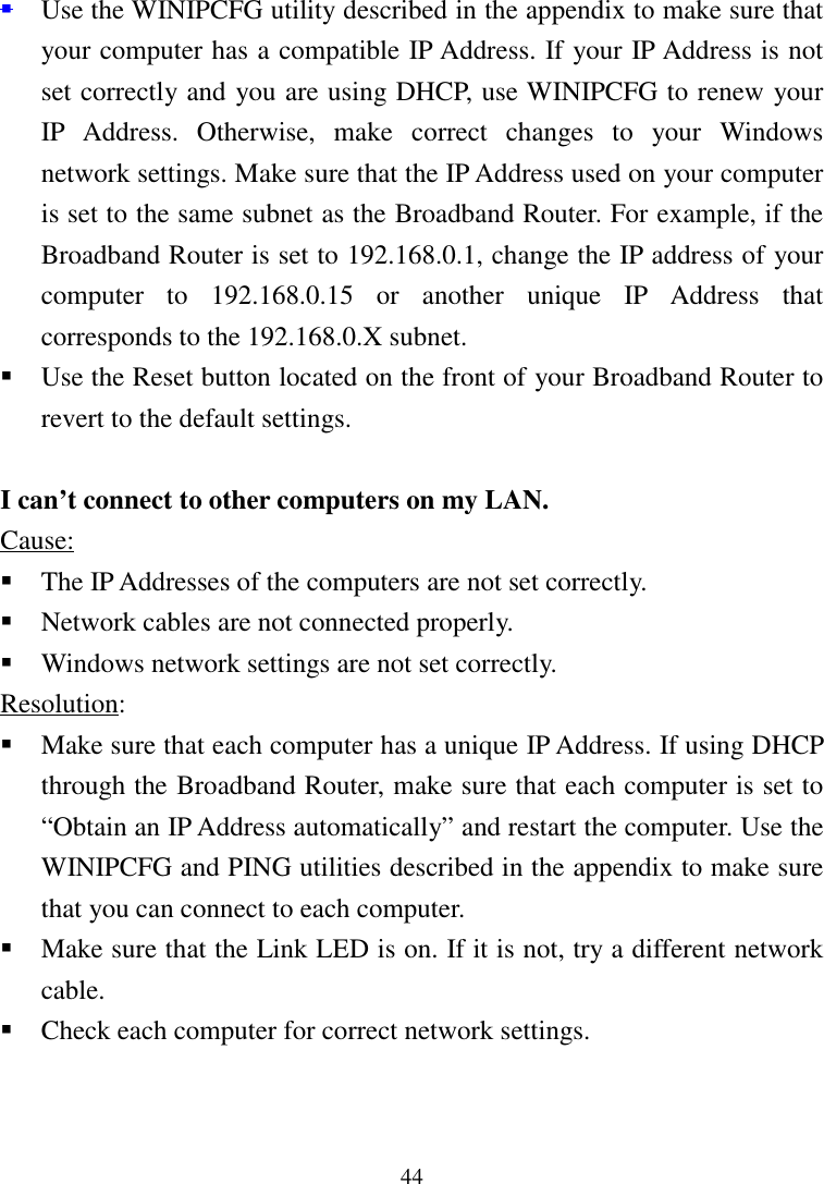 44 Use the WINIPCFG utility described in the appendix to make sure thatyour computer has a compatible IP Address. If your IP Address is notset correctly and you are using DHCP, use WINIPCFG to renew yourIP Address. Otherwise, make correct changes to your Windowsnetwork settings. Make sure that the IP Address used on your computeris set to the same subnet as the Broadband Router. For example, if theBroadband Router is set to 192.168.0.1, change the IP address of yourcomputer to 192.168.0.15 or another unique IP Address thatcorresponds to the 192.168.0.X subnet. Use the Reset button located on the front of your Broadband Router torevert to the default settings.I can’t connect to other computers on my LAN.Cause: The IP Addresses of the computers are not set correctly. Network cables are not connected properly. Windows network settings are not set correctly.Resolution: Make sure that each computer has a unique IP Address. If using DHCPthrough the Broadband Router, make sure that each computer is set to“Obtain an IP Address automatically” and restart the computer. Use theWINIPCFG and PING utilities described in the appendix to make surethat you can connect to each computer. Make sure that the Link LED is on. If it is not, try a different networkcable. Check each computer for correct network settings.