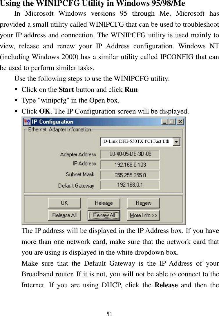 51Using the WINIPCFG Utility in Windows 95/98/MeIn Microsoft Windows versions 95 through Me, Microsoft hasprovided a small utility called WINIPCFG that can be used to troubleshootyour IP address and connection. The WINIPCFG utility is used mainly toview, release and renew your IP Address configuration. Windows NT(including Windows 2000) has a similar utility called IPCONFIG that canbe used to perform similar tasks.Use the following steps to use the WINIPCFG utility: Click on the Start button and click Run Type &quot;winipcfg&quot; in the Open box. Click OK. The IP Configuration screen will be displayed.The IP address will be displayed in the IP Address box. If you havemore than one network card, make sure that the network card thatyou are using is displayed in the white dropdown box.Make sure that the Default Gateway is the IP Address of yourBroadband router. If it is not, you will not be able to connect to theInternet. If you are using DHCP, click the Release and then theD-Link DFE-530TX PCI Fast Eth