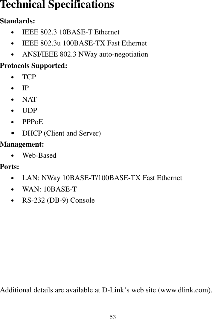 53Technical SpecificationsStandards:• IEEE 802.3 10BASE-T Ethernet• IEEE 802.3u 100BASE-TX Fast Ethernet• ANSI/IEEE 802.3 NWay auto-negotiationProtocols Supported:• TCP• IP• NAT• UDP• PPPoE• DHCP (Client and Server)Management:• Web-BasedPorts:• LAN: NWay 10BASE-T/100BASE-TX Fast Ethernet• WAN: 10BASE-T• RS-232 (DB-9) ConsoleAdditional details are available at D-Link’s web site (www.dlink.com).