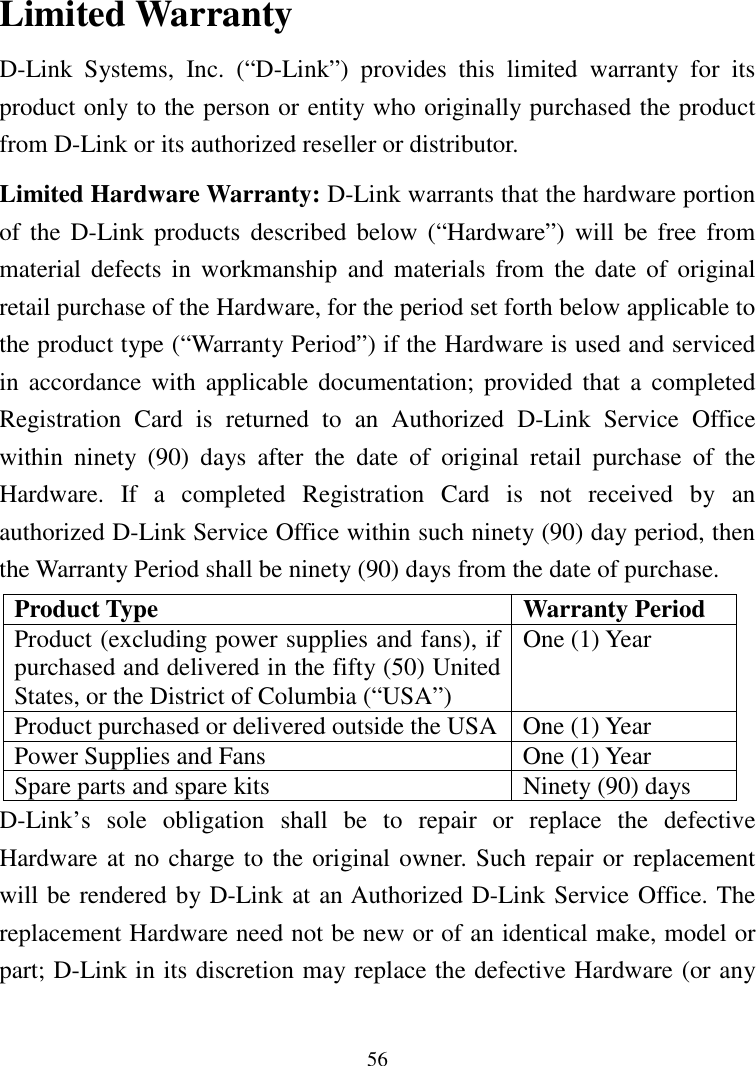 56Limited WarrantyD-Link Systems, Inc. (“D-Link”) provides this limited warranty for itsproduct only to the person or entity who originally purchased the productfrom D-Link or its authorized reseller or distributor.Limited Hardware Warranty: D-Link warrants that the hardware portionof the D-Link products described below (“Hardware”) will be free frommaterial defects in workmanship and materials from the date of originalretail purchase of the Hardware, for the period set forth below applicable tothe product type (“Warranty Period”) if the Hardware is used and servicedin accordance with applicable documentation; provided that a completedRegistration Card is returned to an Authorized D-Link Service Officewithin ninety (90) days after the date of original retail purchase of theHardware. If a completed Registration Card is not received by anauthorized D-Link Service Office within such ninety (90) day period, thenthe Warranty Period shall be ninety (90) days from the date of purchase.Product Type Warranty PeriodProduct (excluding power supplies and fans), ifpurchased and delivered in the fifty (50) UnitedStates, or the District of Columbia (“USA”)One (1) YearProduct purchased or delivered outside the USA One (1) YearPower Supplies and Fans One (1) YearSpare parts and spare kits Ninety (90) daysD-Link’s sole obligation shall be to repair or replace the defectiveHardware at no charge to the original owner. Such repair or replacementwill be rendered by D-Link at an Authorized D-Link Service Office. Thereplacement Hardware need not be new or of an identical make, model orpart; D-Link in its discretion may replace the defective Hardware (or any