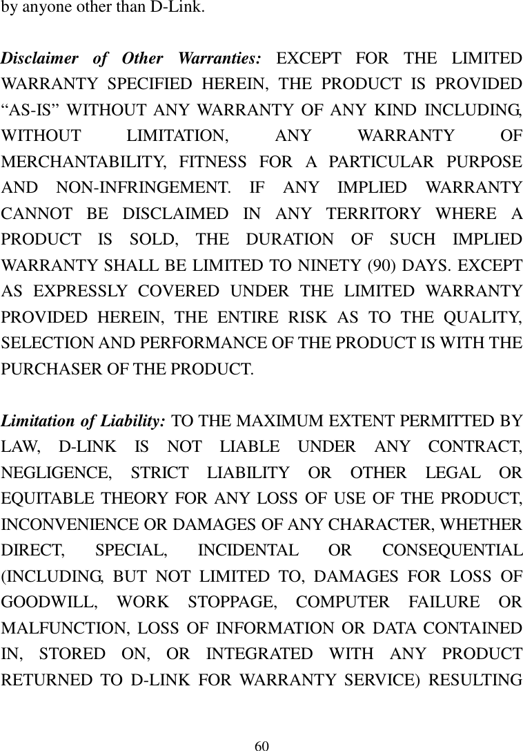 60by anyone other than D-Link.Disclaimer of Other Warranties: EXCEPT FOR THE LIMITEDWARRANTY SPECIFIED HEREIN, THE PRODUCT IS PROVIDED“AS-IS” WITHOUT ANY WARRANTY OF ANY KIND INCLUDING,WITHOUT LIMITATION, ANY WARRANTY OFMERCHANTABILITY, FITNESS FOR A PARTICULAR PURPOSEAND NON-INFRINGEMENT. IF ANY IMPLIED WARRANTYCANNOT BE DISCLAIMED IN ANY TERRITORY WHERE APRODUCT IS SOLD, THE DURATION OF SUCH IMPLIEDWARRANTY SHALL BE LIMITED TO NINETY (90) DAYS. EXCEPTAS EXPRESSLY COVERED UNDER THE LIMITED WARRANTYPROVIDED HEREIN, THE ENTIRE RISK AS TO THE QUALITY,SELECTION AND PERFORMANCE OF THE PRODUCT IS WITH THEPURCHASER OF THE PRODUCT.Limitation of Liability: TO THE MAXIMUM EXTENT PERMITTED BYLAW, D-LINK IS NOT LIABLE UNDER ANY CONTRACT,NEGLIGENCE, STRICT LIABILITY OR OTHER LEGAL OREQUITABLE THEORY FOR ANY LOSS OF USE OF THE PRODUCT,INCONVENIENCE OR DAMAGES OF ANY CHARACTER, WHETHERDIRECT, SPECIAL, INCIDENTAL OR CONSEQUENTIAL(INCLUDING, BUT NOT LIMITED TO, DAMAGES FOR LOSS OFGOODWILL, WORK STOPPAGE, COMPUTER FAILURE ORMALFUNCTION, LOSS OF INFORMATION OR DATA CONTAINEDIN, STORED ON, OR INTEGRATED WITH ANY PRODUCTRETURNED TO D-LINK FOR WARRANTY SERVICE) RESULTING