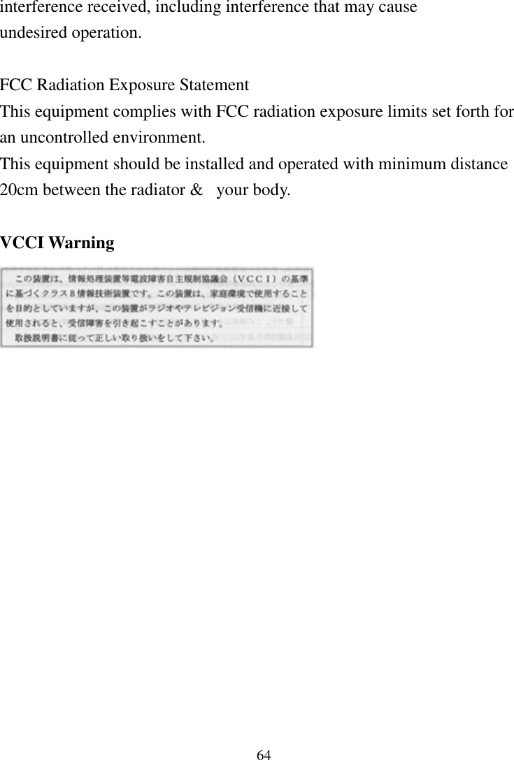64interference received, including interference that may causeundesired operation.FCC Radiation Exposure StatementThis equipment complies with FCC radiation exposure limits set forth foran uncontrolled environment.This equipment should be installed and operated with minimum distance20cm between the radiator &amp;  your body.VCCI Warning