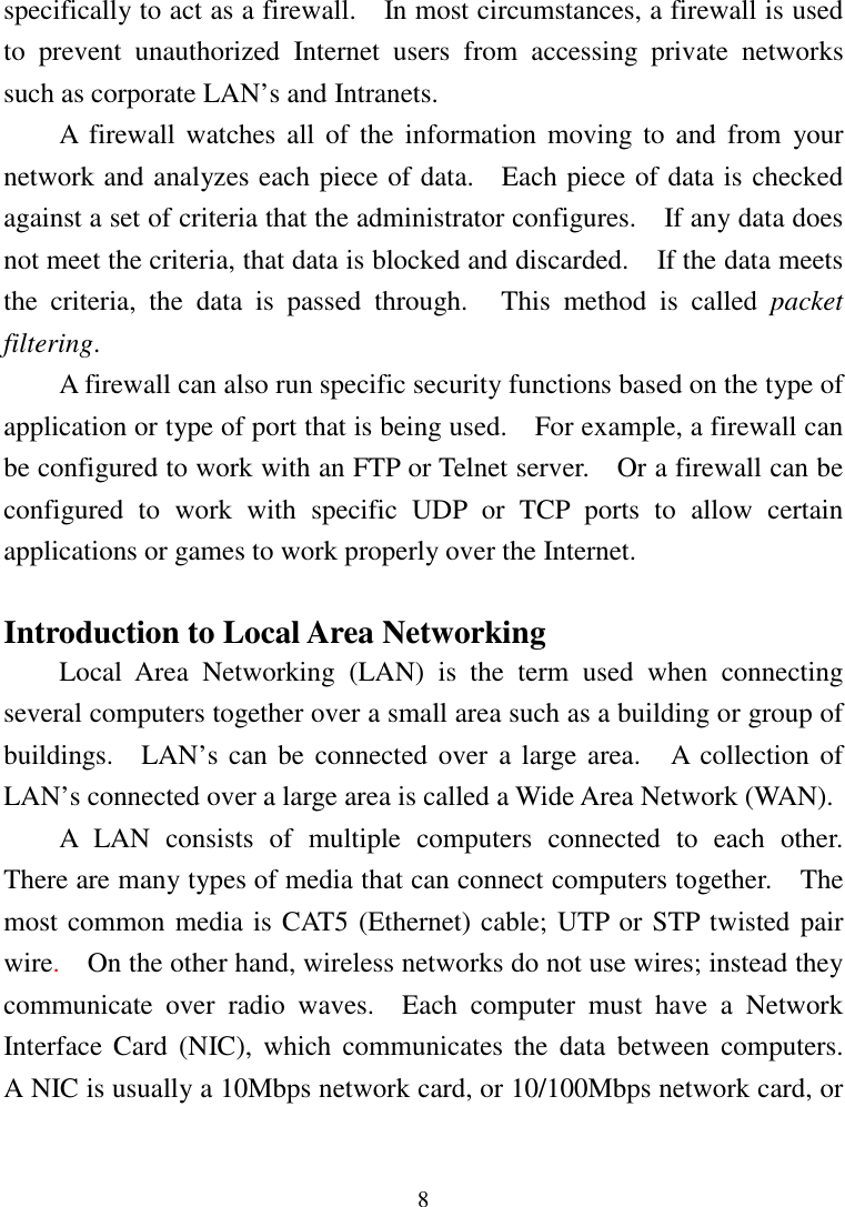 8specifically to act as a firewall.    In most circumstances, a firewall is usedto prevent unauthorized Internet users from accessing private networkssuch as corporate LAN’s and Intranets.A firewall watches all of the information moving to and from yournetwork and analyzes each piece of data.    Each piece of data is checkedagainst a set of criteria that the administrator configures.    If any data doesnot meet the criteria, that data is blocked and discarded.    If the data meetsthe criteria, the data is passed through.   This method is called packetfiltering.A firewall can also run specific security functions based on the type ofapplication or type of port that is being used.    For example, a firewall canbe configured to work with an FTP or Telnet server.    Or a firewall can beconfigured to work with specific UDP or TCP ports to allow certainapplications or games to work properly over the Internet.Introduction to Local Area NetworkingLocal Area Networking (LAN) is the term used when connectingseveral computers together over a small area such as a building or group ofbuildings.  LAN’s can be connected over a large area.   A collection ofLAN’s connected over a large area is called a Wide Area Network (WAN).A LAN consists of multiple computers connected to each other.There are many types of media that can connect computers together.    Themost common media is CAT5 (Ethernet) cable; UTP or STP twisted pairwire.  On the other hand, wireless networks do not use wires; instead theycommunicate over radio waves.  Each computer must have a NetworkInterface Card (NIC), which communicates the data between computers.A NIC is usually a 10Mbps network card, or 10/100Mbps network card, or