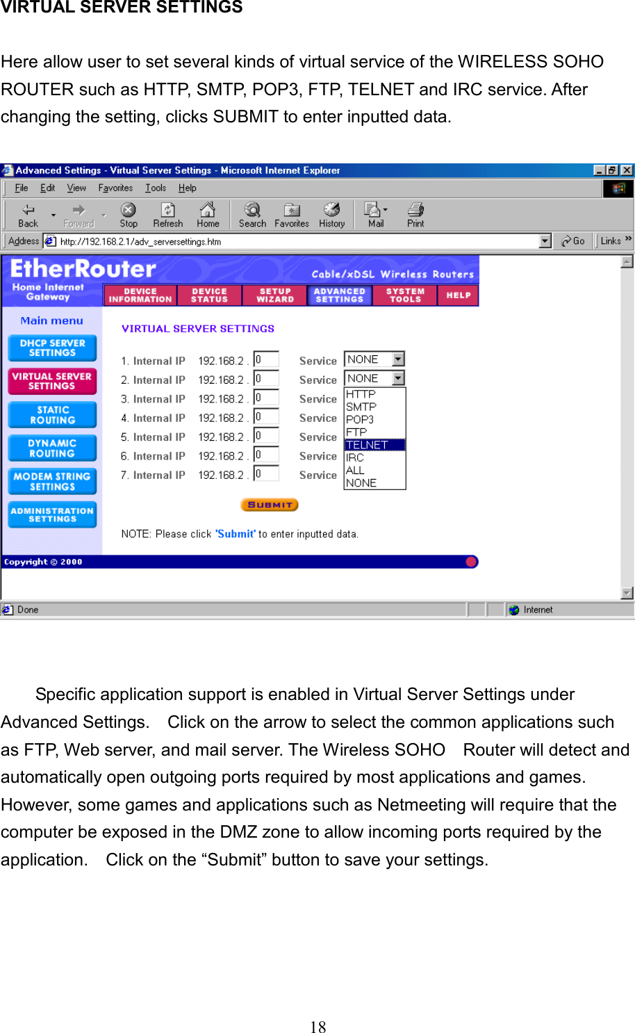  18  VIRTUAL SERVER SETTINGS    Here allow user to set several kinds of virtual service of the WIRELESS SOHO ROUTER such as HTTP, SMTP, POP3, FTP, TELNET and IRC service. After changing the setting, clicks SUBMIT to enter inputted data.     Specific application support is enabled in Virtual Server Settings under Advanced Settings.    Click on the arrow to select the common applications such as FTP, Web server, and mail server. The Wireless SOHO    Router will detect and automatically open outgoing ports required by most applications and games. However, some games and applications such as Netmeeting will require that the computer be exposed in the DMZ zone to allow incoming ports required by the application.    Click on the “Submit” button to save your settings.    