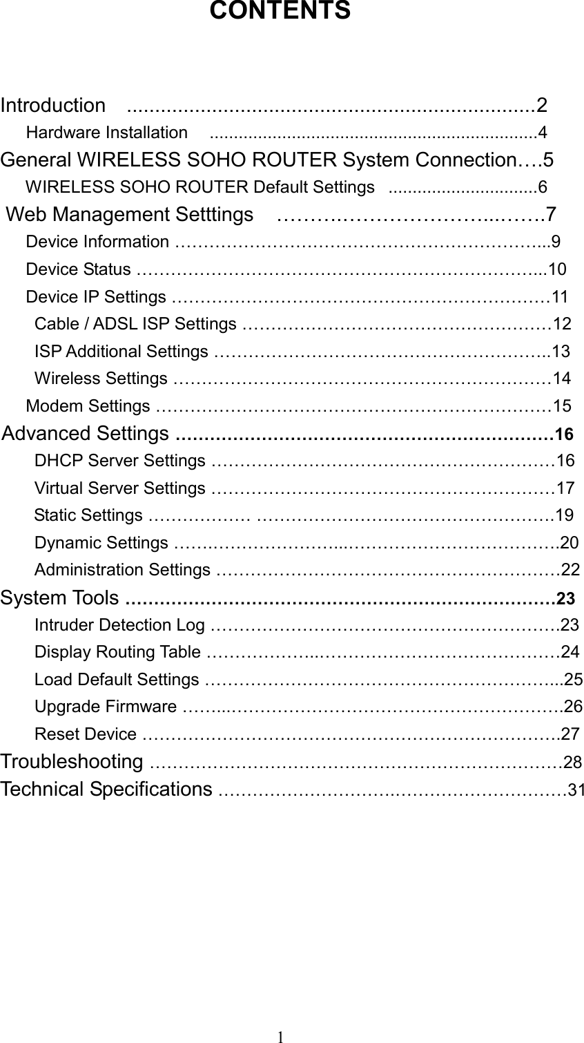  1CONTENTS  Introduction  ........................................................................2    Hardware Installation   ....................................................................4 General WIRELESS SOHO ROUTER System Connection….5       WIRELESS SOHO ROUTER Default Settings  ...............................6 Web Management Setttings    ……….…………………...…….7        Device Information ………………………………………………………...9        Device Status ……………………………………………………………...10    Device IP Settings …………………………………………………………11         Cable / ADSL ISP Settings ………………………………………………12         ISP Additional Settings …………………………………………………..13        Wireless Settings …………………………………………………………14          Modem Settings ……………………………………………………………15     Advanced Settings …………………………………………………………16         DHCP Server Settings ……………………………………………………16         Virtual Server Settings ……………………………………………………17        Static Settings ……………… …………………………………………….19         Dynamic Settings …….…………………...……………………………….20         Administration Settings ……………………………………………………22     System Tools …………………………………………………………………23         Intruder Detection Log …………………………………………………….23         Display Routing Table ………………..……………………………………24         Load Default Settings ……………………………………………………...25         Upgrade Firmware ……...………………………………………………….26        Reset Device ……………………………………………………………….27     Troubleshooting ………………………………………………………………28     Technical Specifications ………………………….…………………………31         