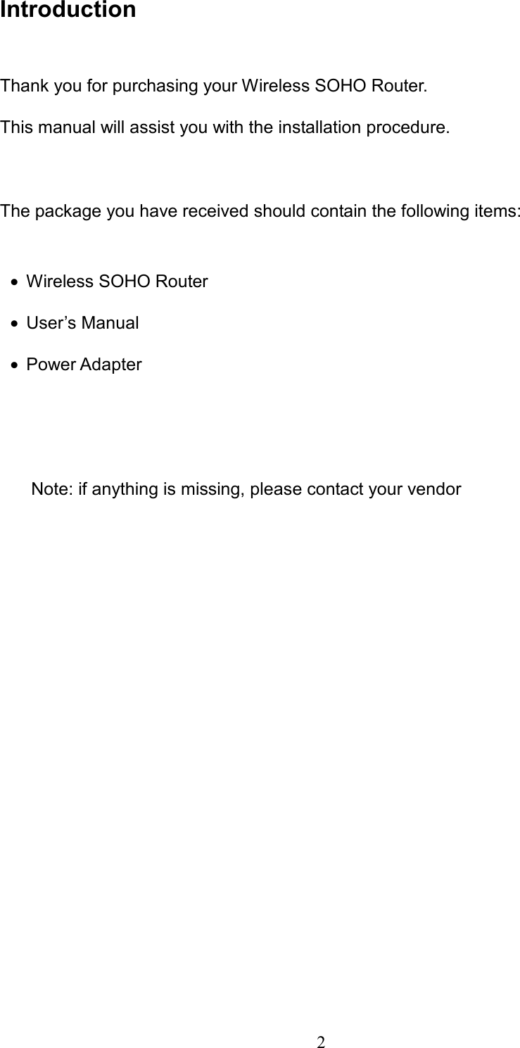  2 Introduction  Thank you for purchasing your Wireless SOHO Router. This manual will assist you with the installation procedure.    The package you have received should contain the following items:  •=Wireless SOHO Router •=User’s Manual   •=Power Adapter     Note: if anything is missing, please contact your vendor            