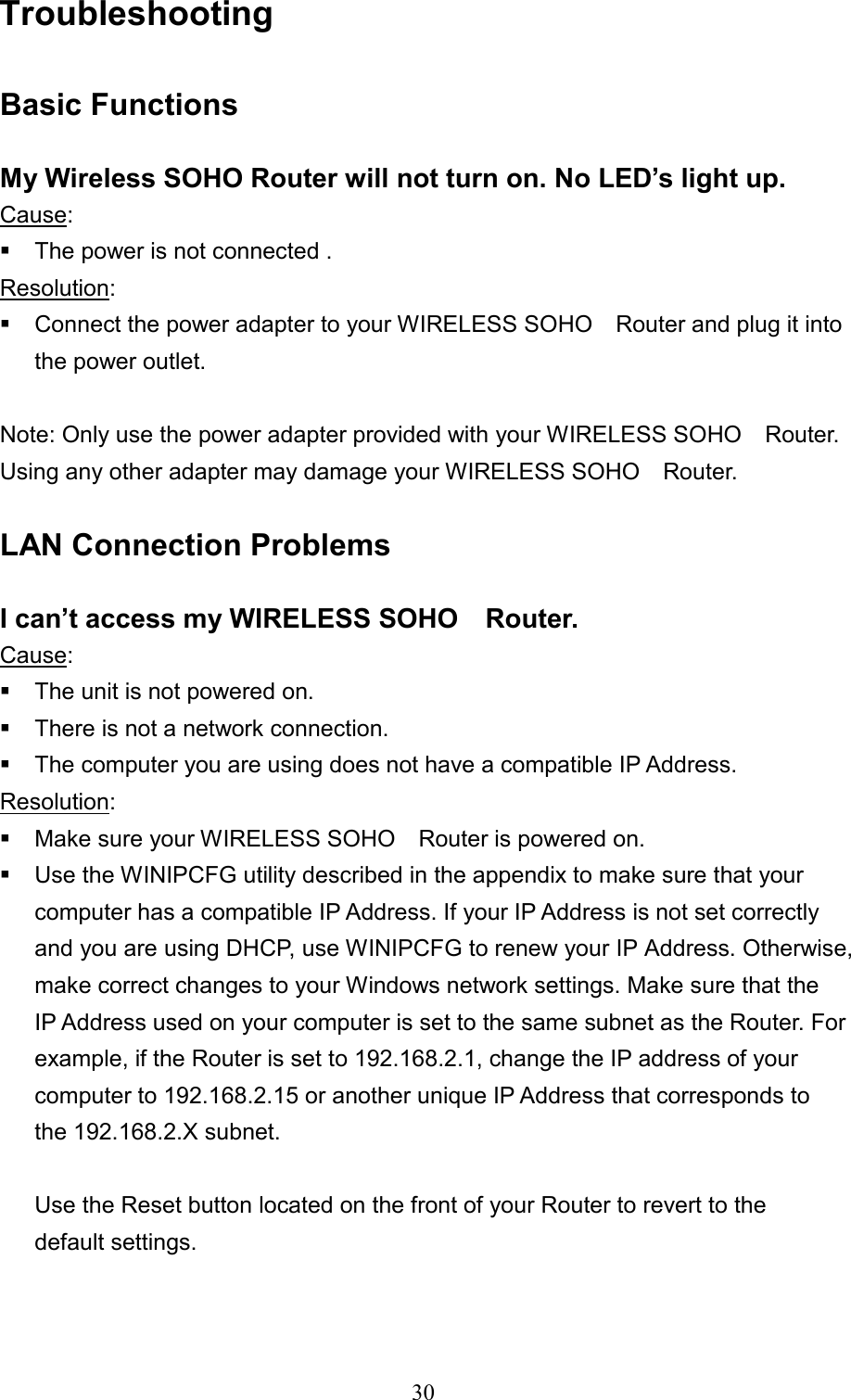  30Troubleshooting   Basic Functions  My Wireless SOHO Router will not turn on. No LED’s light up. Cause:   The power is not connected . Resolution:   Connect the power adapter to your WIRELESS SOHO    Router and plug it into the power outlet.    Note: Only use the power adapter provided with your WIRELESS SOHO    Router. Using any other adapter may damage your WIRELESS SOHO    Router.  LAN Connection Problems  I can’t access my WIRELESS SOHO    Router. Cause:  The unit is not powered on.  There is not a network connection.  The computer you are using does not have a compatible IP Address. Resolution:  Make sure your WIRELESS SOHO    Router is powered on.  Use the WINIPCFG utility described in the appendix to make sure that your computer has a compatible IP Address. If your IP Address is not set correctly and you are using DHCP, use WINIPCFG to renew your IP Address. Otherwise, make correct changes to your Windows network settings. Make sure that the IP Address used on your computer is set to the same subnet as the Router. For example, if the Router is set to 192.168.2.1, change the IP address of your computer to 192.168.2.15 or another unique IP Address that corresponds to the 192.168.2.X subnet.        Use the Reset button located on the front of your Router to revert to the        default settings.    