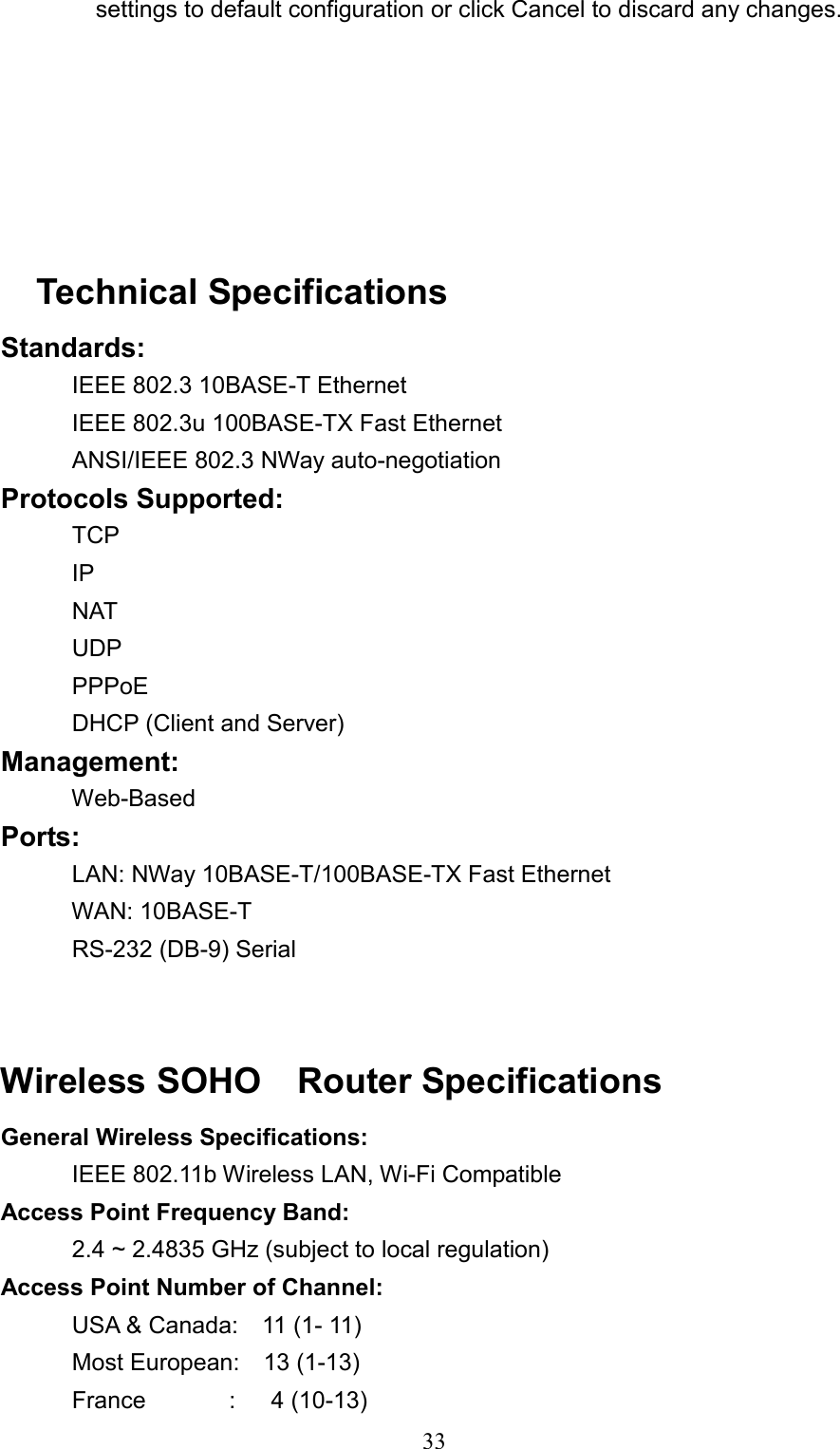  33          settings to default configuration or click Cancel to discard any changes.       Technical Specifications Standards:     IEEE 802.3 10BASE-T Ethernet    IEEE 802.3u 100BASE-TX Fast Ethernet    ANSI/IEEE 802.3 NWay auto-negotiation Protocols Supported:     TCP    IP    NAT    UDP    PPPoE    DHCP (Client and Server) Management:     Web-Based Ports:        LAN: NWay 10BASE-T/100BASE-TX Fast Ethernet    WAN: 10BASE-T    RS-232 (DB-9) Serial   Wireless SOHO  Router Specifications  General Wireless Specifications:     IEEE 802.11b Wireless LAN, Wi-Fi Compatible  Access Point Frequency Band:        2.4 ~ 2.4835 GHz (subject to local regulation) Access Point Number of Channel:     USA &amp; Canada:  11 (1- 11)    Most European:  13 (1-13)    France       :   4 (10-13) 