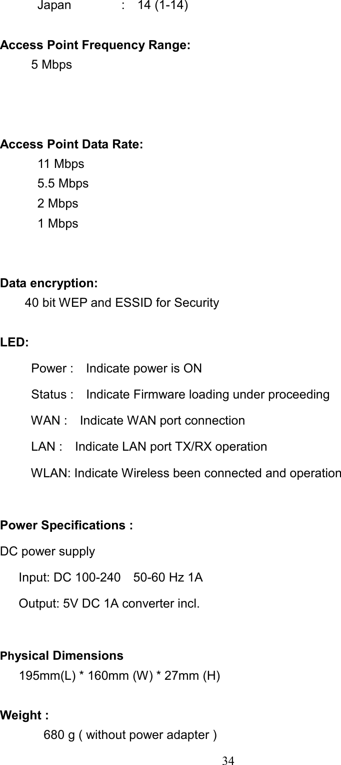  34   Japan        :  14 (1-14)  Access Point Frequency Range:    5 Mbps    Access Point Data Rate:     11 Mbps    5.5 Mbps    2 Mbps    1 Mbps   Data encryption:     40 bit WEP and ESSID for Security  LED:       Power :    Indicate power is ON        Status :  Indicate Firmware loading under proceeding       WAN :  Indicate WAN port connection      LAN :  Indicate LAN port TX/RX operation      WLAN: Indicate Wireless been connected and operation   Power Specifications : DC power supply    Input: DC 100-240    50-60 Hz 1A    Output: 5V DC 1A converter incl.  Physical Dimensions       195mm(L) * 160mm (W) * 27mm (H)  Weight :         680 g ( without power adapter )   