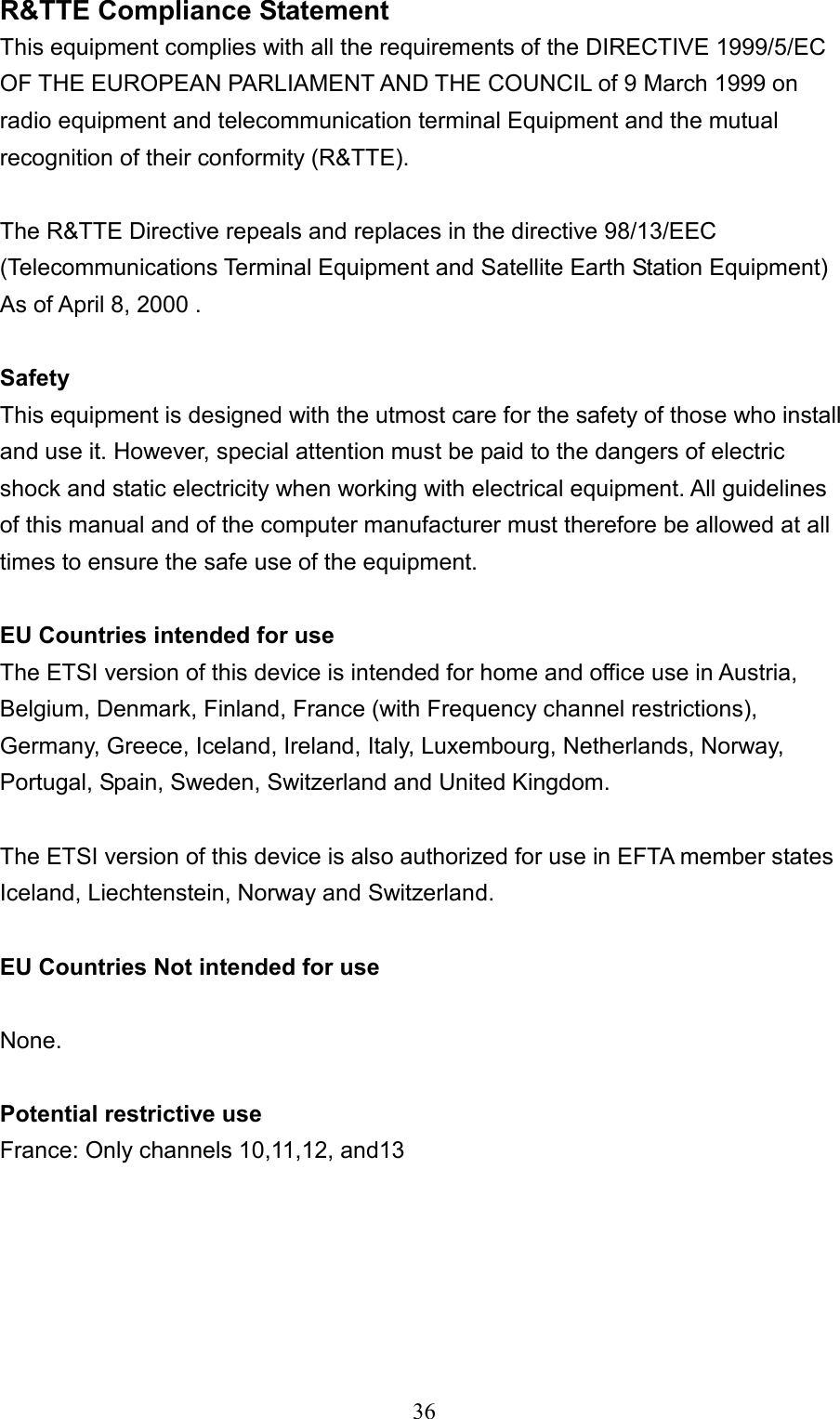  36R&amp;TTE Compliance Statement This equipment complies with all the requirements of the DIRECTIVE 1999/5/EC OF THE EUROPEAN PARLIAMENT AND THE COUNCIL of 9 March 1999 on radio equipment and telecommunication terminal Equipment and the mutual recognition of their conformity (R&amp;TTE).  The R&amp;TTE Directive repeals and replaces in the directive 98/13/EEC (Telecommunications Terminal Equipment and Satellite Earth Station Equipment) As of April 8, 2000 .  Safety This equipment is designed with the utmost care for the safety of those who install and use it. However, special attention must be paid to the dangers of electric shock and static electricity when working with electrical equipment. All guidelines of this manual and of the computer manufacturer must therefore be allowed at all times to ensure the safe use of the equipment.  EU Countries intended for use The ETSI version of this device is intended for home and office use in Austria, Belgium, Denmark, Finland, France (with Frequency channel restrictions), Germany, Greece, Iceland, Ireland, Italy, Luxembourg, Netherlands, Norway, Portugal, Spain, Sweden, Switzerland and United Kingdom.  The ETSI version of this device is also authorized for use in EFTA member states Iceland, Liechtenstein, Norway and Switzerland.  EU Countries Not intended for use  None.  Potential restrictive use France: Only channels 10,11,12, and13       