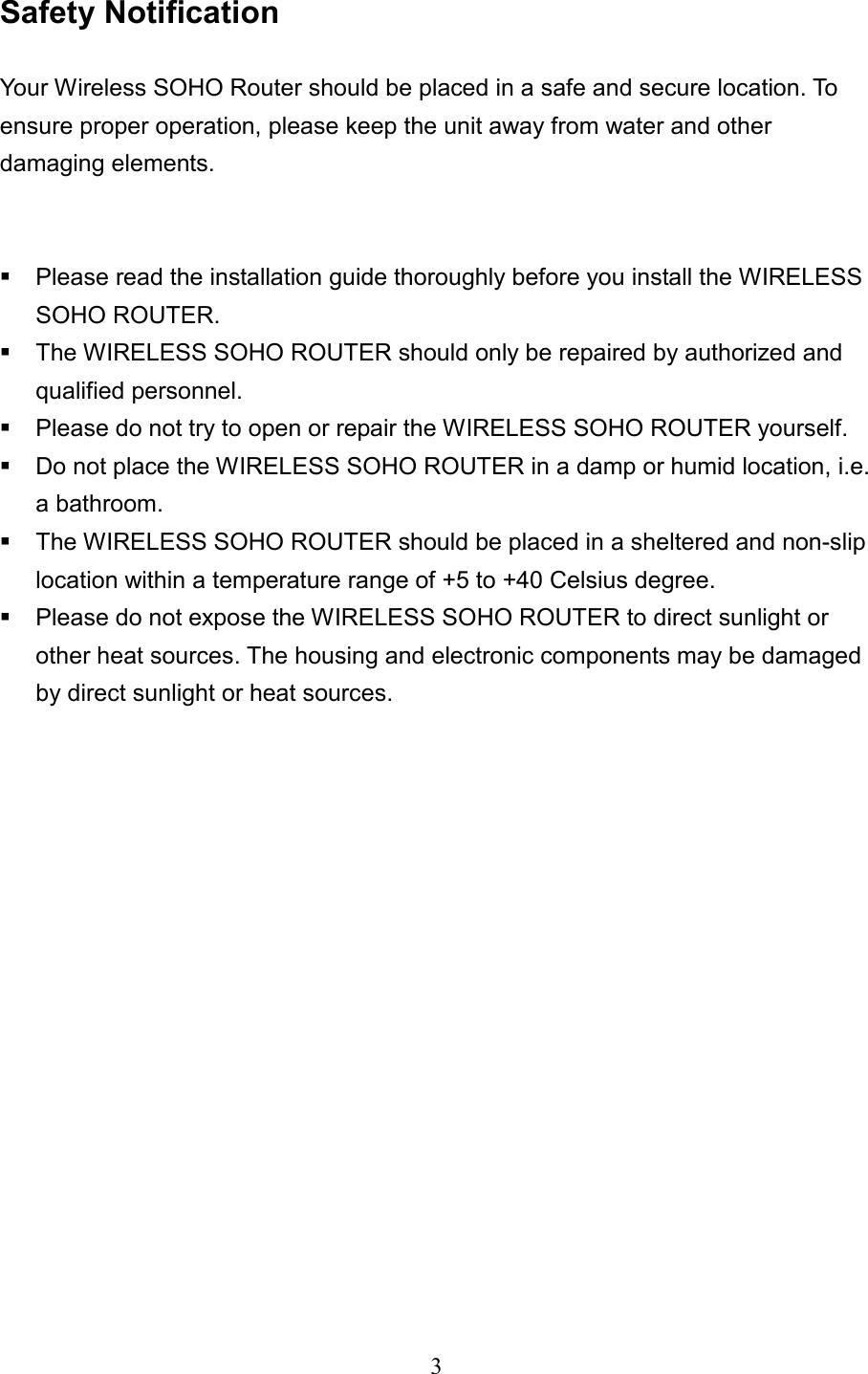  3 Safety Notification    Your Wireless SOHO Router should be placed in a safe and secure location. To ensure proper operation, please keep the unit away from water and other damaging elements.      Please read the installation guide thoroughly before you install the WIRELESS SOHO ROUTER.    The WIRELESS SOHO ROUTER should only be repaired by authorized and qualified personnel.  Please do not try to open or repair the WIRELESS SOHO ROUTER yourself.  Do not place the WIRELESS SOHO ROUTER in a damp or humid location, i.e. a bathroom.  The WIRELESS SOHO ROUTER should be placed in a sheltered and non-slip location within a temperature range of +5 to +40 Celsius degree.  Please do not expose the WIRELESS SOHO ROUTER to direct sunlight or other heat sources. The housing and electronic components may be damaged by direct sunlight or heat sources.         